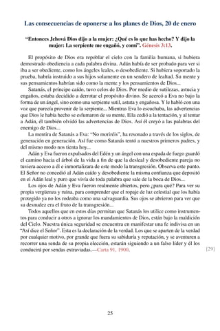 Las consecuencias de oponerse a los planes de Dios, 20 de enero
“Entonces Jehová Dios dijo a la mujer: ¿Qué es lo que has hecho? Y dijo la
mujer: La serpiente me engañó, y comí”. Génesis 3:13.
El propósito de Dios era repoblar el cielo con la familia humana, si hubiera
demostrado obediencia a cada palabra divina. Adán había de ser probado para ver si
iba a ser obediente, como los ángeles leales, o desobediente. Si hubiera soportado la
prueba, habría instruido a sus hijos solamente en un sendero de lealtad. Su mente y
sus pensamientos habrían sido como la mente y los pensamientos de Dios...
Satanás, el príncipe caído, tuvo celos de Dios. Por medio de sutilezas, astucia y
engaños, estaba decidido a derrotar el propósito divino. Se acercó a Eva no bajo la
forma de un ángel, sino como una serpiente sutil, astuta y engañosa. Y le habló con una
voz que parecía provenir de la serpiente... Mientras Eva lo escuchaba, las advertencias
que Dios le había hecho se esfumaron de su mente. Ella cedió a la tentación, y al tentar
a Adán, él también olvidó las advertencias de Dios. Así él creyó a las palabras del
enemigo de Dios...
La mentira de Satanás a Eva: “No moriréis”, ha resonado a través de los siglos, de
generación en generación. Así fue como Satanás tentó a nuestros primeros padres, y
del mismo modo nos tienta hoy...
Adán y Eva fueron expulsados del Edén y un ángel con una espada de fuego guardó
el camino hacia el árbol de la vida a ﬁn de que la desleal y desobediente pareja no
tuviera acceso a él e inmortalizara de este modo la transgresión. Observa este punto.
El Señor no concedió al Adán caído y desobediente la misma conﬁanza que depositó
en el Adán leal y puro que vivía de toda palabra que sale de la boca de Dios...
Los ojos de Adán y Eva fueron realmente abiertos, pero ¿para qué? Para ver su
propia vergüenza y ruina, para comprender que el ropaje de luz celestial que los había
protegido ya no los rodeaba como una salvaguardia. Sus ojos se abrieron para ver que
su desnudez era el fruto de la transgresión...
Todos aquellos que en estos días permitan que Satanás los utilice como instrumen-
tos para conducir a otros a ignorar los mandamientos de Dios, están bajo la maldición
del Cielo. Nuestra única seguridad se encuentra en manifestar una fe indivisa en un
“Así dice el Señor”. Esta es la declaración de la verdad. Los que se aparten de la verdad
por cualquier motivo, por grande que fuera su sabiduría y reputación, y se aventuren a
recorrer una senda de su propia elección, estarán siguiendo a un falso líder y él los
conducirá por sendas extraviadas.—Carta 91, 1900. [29]
25
 