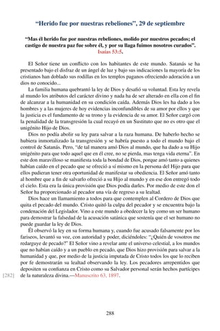 “Herido fue por nuestras rebeliones”, 29 de septiembre
“Mas él herido fue por nuestras rebeliones, molido por nuestros pecados; el
castigo de nuestra paz fue sobre él, y por su llaga fuimos nosotros curados”.
Isaías 53:5.
El Señor tiene un conﬂicto con los habitantes de este mundo. Satanás se ha
presentado bajo el disfraz de un ángel de luz y bajo sus indicaciones la mayoría de los
cristianos han doblado sus rodillas en los templos paganos ofreciendo adoración a un
dios no conocido...
La familia humana quebrantó la ley de Dios y desaﬁó su voluntad. Esta ley revela
al mundo los atributos del carácter divino y nada ha de ser alterado en ella con el ﬁn
de alcanzar a la humanidad en su condición caída. Además Dios les ha dado a los
hombres y a las mujeres de hoy evidencias inconfundibles de su amor por ellos y que
la justicia es el fundamento de su trono y la evidencia de su amor. El Señor cargó con
la penalidad de la transgresión la cual recayó en un Sustituto que no es otro que el
unigénito Hijo de Dios.
Dios no podía abolir su ley para salvar a la raza humana. De haberlo hecho se
hubiera inmortalizado la transgresión y se habría puesto a todo el mundo bajo el
control de Satanás. Pero, “de tal manera amó Dios al mundo, que ha dado a su Hijo
unigénito para que todo aquel que en él cree, no se pierda, mas tenga vida eterna”. En
este don maravilloso se maniﬁesta toda la bondad de Dios, porque amó tanto a quienes
habían caído en el pecado que se ofreció a sí mismo en la persona del Hijo para que
ellos pudieran tener otra oportunidad de manifestar su obediencia. El Señor amó tanto
al hombre que a ﬁn de salvarlo ofreció a su Hijo al mundo y en ese don entregó todo
el cielo. Esta era la única provisión que Dios podía darles. Por medio de este don el
Señor ha proporcionado al pecador una vía de regreso a su lealtad.
Dios hace un llamamiento a todos para que contemplen al Cordero de Dios que
quita el pecado del mundo. Cristo quitó la culpa del pecador y se encuentra bajo la
condenación del Legislador. Vino a este mundo a obedecer la ley como un ser humano
para demostrar la falsedad de la acusación satánica que sostenía que el ser humano no
puede guardar la ley de Dios.
Él observó la ley en su forma humana y, cuando fue acusado falsamente por los
fariseos, levantó su voz, con autoridad y poder, diciéndoles: “¿Quién de vosotros me
redarguye de pecado?” El Señor vino a revelar ante el universo celestial, a los mundos
que no habían caído y a un pueblo en pecado, que Dios hizo provisión para salvar a la
humanidad y que, por medio de la justicia imputada de Cristo todos los que lo reciben
por fe demostrarán su lealtad observando la ley. Los pecadores arrepentidos que
depositen su conﬁanza en Cristo como su Salvador personal serán hechos partícipes
de la naturaleza divina.—Manuscrito 63, 1897.[282]
288
 
