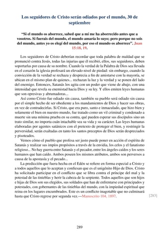 Los seguidores de Cristo serán odiados por el mundo, 30 de
septiembre
“Si el mundo os aborrece, sabed que a mí me ha aborrecido antes que a
vosotros. Si fuerais del mundo, el mundo amaría lo suyo; pero porque no sois
del mundo, antes yo os elegí del mundo, por eso el mundo os aborrece”. Juan
15:18, 19.
Los seguidores de Cristo deberían recordar que toda palabra de maldad que se
pronunció contra Jesús, todas las injurias que él recibió, ellos, sus seguidores, deben
soportarlas por causa de su nombre. Cuando la verdad de la Palabra de Dios sea llevada
en el corazón la iglesia profesará un elevado nivel de piedad: sin embargo, cuando la
convicción de la verdad se rechaza y desprecia a ﬁn de amistarse con la mayoría, se
ubican en el mismo plan de quienes... rechazan la luz y la verdad y se ponen del lado
del enemigo. Entonces, Satanás los agita con un poder que viene de abajo, con una
intensidad que revela su enemistad hacia Dios y su ley. Y ellos emiten leyes humanas
que son opresivas y abrumadoras...
Así como Cristo fue odiado sin causa, también su pueblo será odiado sin causa
por el simple hecho de ser obediente a los mandamientos de Dios y hacer sus obras,
en vez de contradecirlas. Si Cristo, que era puro, santo e inmaculado, que hizo bien y
solamente el bien en nuestro mundo, fue tratado como un vil criminal y condenado a
muerte sin una mínima prueba en su contra, qué pueden esperar sus discípulos sino un
trato similar, no importa cuán intachable sea su vida y su carácter. Las leyes humanas
elaboradas por agentes satánicos con el pretexto de proteger el bien, y restringir la
perversidad, serán exaltadas en tanto los santos preceptos de Dios serán despreciados
y pisoteados.
Vemos cómo el pueblo que profesa ser justo puede poner en acción el espíritu de
Satanás y realizar sus impíos propósitos a través de la envidia, los celos y el fanatismo
religioso... No hay guerra entre Satanás y el pecador, entre los ángeles caídos y los seres
humanos que han caído. Ambos poseen los mismos atributos, ambos son perversos a
causa de la apostasía y el pecado...
La predicción que fuera hecha en el Edén se reﬁere en forma especial a Cristo y
a todos aquellos que lo aceptan y conﬁesan que es el unigénito Hijo de Dios. Cristo
ha solicitado participar en el conﬂicto que se libra contra el príncipe del mal y la
potestad de las tinieblas y herir la cabeza de la serpiente. Todos aquellos que son hijos
e hijas de Dios son sus elegidos, sus soldados que han de enfrentarse con principados y
potestades, con gobernantes de las tinieblas del mundo, con la impiedad espiritual que
reina en los lugares encumbrados. Este es un conﬂicto inagotable que no culminará
hasta que Cristo regrese por segunda vez.—Manuscrito 104, 1897. [283]
289
 