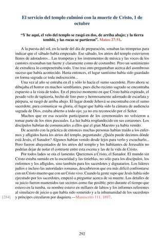 El servicio del templo culminó con la muerte de Cristo, 1 de
octubre
“Y he aquí, el velo del templo se rasgó en dos, de arriba abajo; y la tierra
tembló, y las rocas se partieron”. Mateo 27:51.
A la puesta del sol, en la tarde del día de preparación, sonaban las trompetas para
indicar que el sábado había empezado. Ese sábado, los atrios del templo estuvieron
llenos de adoradores... Las trompetas y los instrumentos de música y las voces de los
cantores resonaban tan fuerte y claramente como de costumbre. Pero un sentimiento
de extrañeza lo compenetraba todo. Uno tras otro preguntaban acerca del asombroso
suceso que había acontecido. Hasta entonces, el lugar santísimo había sido guardado
en forma sagrada ce toda indiscreción...
Una vez al año se entraba en él y sólo lo hacía el sumo sacerdote. Pero ahora se
dibujaba el horror en muchos semblantes, pues dicho recinto sagrado se encontraba
expuesto a la vista de todos. En el preciso momento en que Cristo había expirado, el
pesado velo de tapicería, hecho de lino puro y hermosamente adornado de escarlata y
púrpura, se rasgó de arriba abajo. El lugar donde Jehová se encontraba con el sumo
sacerdote, para comunicar su gloria, el lugar que había sido la cámara de audiencia
sagrada de Dios, estaba abierto a todo ojo; ya no era reconocido por el Señor.
Muchos que en esa ocasión participaron de los ceremoniales no volvieron a
tomar parte de los ritos pascuales. La luz había resplandecido en sus corazones. Los
discípulos habrían de comunicarles a ellos que el gran Maestro ya había venido.
De acuerdo con la práctica de entonces muchas personas habían traído a los enfer-
mos y aﬂigidos hasta los atrios del templo, peguntando: ¿Quién puede decirnos dónde
está Jesús, el Sanador? Algunos habían venido desde lejos para verlo y escucharlo...
Pero fueron ahuyentados de los atrios del templo y los habitantes de Jerusalén no
podrían dejar de notar el contraste entre esta escena y las de la vida de Cristo.
Por todos lados se oía el lamento: Queremos a Cristo, el Sanador. El mundo sin
Cristo estaba sumido en la oscuridad y las tinieblas, no sólo para los discípulos, los
enfermos y los aﬂigidos, sino también para los sacerdotes y dignatarios. Los líderes
judíos e incluso las autoridades romanas, descubrieron que era más difícil confrontarse
con un Cristo muerto que con un Cristo vivo. Cuando la gente supo que Jesús había sido
ejecutado por los sacerdotes, empezó a preguntar acerca de su muerte. Los detalles de
su juicio fueron mantenidos tan secretos como fue posible; pero durante el tiempo que
estuvo en la tumba, su nombre estuvo en millares de labios y los informes referentes
al simulacro de juicio a que había sido sometido y a la inhumanidad de los sacerdotes
y príncipes circularon por doquiera.—Manuscrito 111, 1897.[284]
292
 