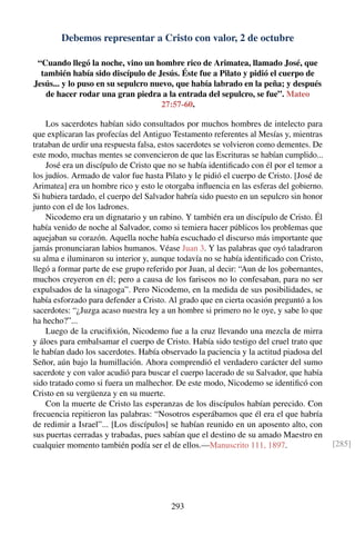 Debemos representar a Cristo con valor, 2 de octubre
“Cuando llegó la noche, vino un hombre rico de Arimatea, llamado José, que
también había sido discípulo de Jesús. Éste fue a Pilato y pidió el cuerpo de
Jesús... y lo puso en su sepulcro nuevo, que había labrado en la peña; y después
de hacer rodar una gran piedra a la entrada del sepulcro, se fue”. Mateo
27:57-60.
Los sacerdotes habían sido consultados por muchos hombres de intelecto para
que explicaran las profecías del Antiguo Testamento referentes al Mesías y, mientras
trataban de urdir una respuesta falsa, estos sacerdotes se volvieron como dementes. De
este modo, muchas mentes se convencieron de que las Escrituras se habían cumplido...
José era un discípulo de Cristo que no se había identiﬁcado con él por el temor a
los judíos. Armado de valor fue hasta Pilato y le pidió el cuerpo de Cristo. [José de
Arimatea] era un hombre rico y esto le otorgaba inﬂuencia en las esferas del gobierno.
Si hubiera tardado, el cuerpo del Salvador habría sido puesto en un sepulcro sin honor
junto con el de los ladrones.
Nicodemo era un dignatario y un rabino. Y también era un discípulo de Cristo. Él
había venido de noche al Salvador, como si temiera hacer públicos los problemas que
aquejaban su corazón. Aquella noche había escuchado el discurso más importante que
jamás pronunciaran labios humanos. Véase Juan 3. Y las palabras que oyó taladraron
su alma e iluminaron su interior y, aunque todavía no se había identiﬁcado con Cristo,
llegó a formar parte de ese grupo referido por Juan, al decir: “Aun de los gobernantes,
muchos creyeron en él; pero a causa de los fariseos no lo confesaban, para no ser
expulsados de la sinagoga”. Pero Nicodemo, en la medida de sus posibilidades, se
había esforzado para defender a Cristo. Al grado que en cierta ocasión preguntó a los
sacerdotes: “¿Juzga acaso nuestra ley a un hombre si primero no le oye, y sabe lo que
ha hecho?”...
Luego de la cruciﬁxión, Nicodemo fue a la cruz llevando una mezcla de mirra
y áloes para embalsamar el cuerpo de Cristo. Había sido testigo del cruel trato que
le habían dado los sacerdotes. Había observado la paciencia y la actitud piadosa del
Señor, aún bajo la humillación. Ahora comprendió el verdadero carácter del sumo
sacerdote y con valor acudió para buscar el cuerpo lacerado de su Salvador, que había
sido tratado como si fuera un malhechor. De este modo, Nicodemo se identiﬁcó con
Cristo en su vergüenza y en su muerte.
Con la muerte de Cristo las esperanzas de los discípulos habían perecido. Con
frecuencia repitieron las palabras: “Nosotros esperábamos que él era el que habría
de redimir a Israel”... [Los discípulos] se habían reunido en un aposento alto, con
sus puertas cerradas y trabadas, pues sabían que el destino de su amado Maestro en
cualquier momento también podía ser el de ellos.—Manuscrito 111, 1897. [285]
293
 