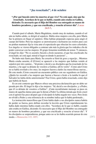 “¡ha resucitado!”, 4 de octubre
“¿Por qué buscáis entre los muertos al que vive? No está aquí, sino que ha
resucitado. Acordaos de lo que os habló, cuando aún estaba en Galilea,
diciendo: Es necesario que el Hijo del Hombre sea entregado en manos de
hombres pecadores, y que sea cruciﬁcado, y resucite al tercer día”. Lucas
24:5-7.
Cuando pasó el sábado, María Magdalena, siendo muy de mañana, cuando el sol
aún no había salido, se dirigió al sepulcro. Había otras mujeres con ella, pero María
fue la primera en llegar al sepulcro. Ellas habían preparado especias para ungir el
cuerpo del Señor. Pero las mujeres se aterrorizaron e inclinaron sus rostros pues casi
no podían mantener ﬁja la vista ante el espectáculo que ofrecían los seres celestiales.
Los ángeles se vieron obligados a contener aún más la gloria que los rodeaba a ﬁn de
poder conversar con las mujeres. El grupo femenino temblaba de temor. Y entonces,
el ángel les dijo: “No os asustéis; buscáis a Jesús nazareno, el que fue cruciﬁcado; ha
resucitado, no está aquí; mirad el lugar en donde le pusieron”...
No hubo más llanto para María. Su corazón se llenó de gozo y regocijo... Mientras
María estaba ausente, él [Cristo] se apareció a las mujeres que habían venido al
sepulcro por otro camino... “Id pronto y decid a sus discípulos que ha resucitado de los
muertos, y he aquí va delante de vosotros a Galilea; allí le veréis”. Como aún Cristo
no se había revelado a los once, las mujeres fueron a darles las maravillosas nuevas...
De este modo, Cristo concertó un encuentro público con sus seguidores en Galilea.
¿Quién les recordó a las mujeres que fueron a buscar a Jesús a la tumba lo que el
Salvador les había dicho anteriormente? Fue Cristo, quien había resucitado, como dijo
que habría de hacer.
Es en este contexto que Marcos ofrece una preciosa declaración que no debe ser
pasada por alto. El ángel le dijo a las mujeres: “Id, decid a sus discípulos, y a Pedro,
que él va delante de vosotros a Galilea”. ¡Cuán reconfortante mensaje se puso en
manos de aquellas damas para que le dieran a Pedro! La última mirada que Jesús cruzó
con el apóstol fue poco después que el discípulo le había negado tres veces. Pero Jesús
no olvidó a Pedro y esta referencia de su nombre indica que lo había perdonado...
La instrucción maravillosa que Cristo había dado a sus discípulos nunca habría
de perder su fuerza, pero debían recordar la lección que Cristo repetidamente les
había dado mientras había estado con ellos. “Acordaos de lo que os habló, cuando
aún estaba en Galilea, diciendo: Es necesario que el Hijo del Hombre sea entregado
en manos de hombres pecadores, y que sea cruciﬁcado y resucite al tercer día”. Y
los discípulos se sorprendieron, porque antes no se les había ocurrido pensar de este
modo.—Manuscrito 115, 1897. [287]
295
 