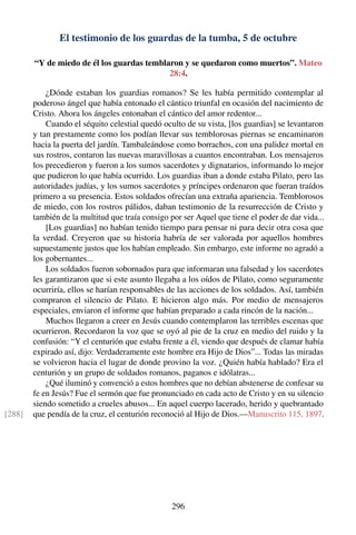 El testimonio de los guardas de la tumba, 5 de octubre
“Y de miedo de él los guardas temblaron y se quedaron como muertos”. Mateo
28:4.
¿Dónde estaban los guardias romanos? Se les había permitido contemplar al
poderoso ángel que había entonado el cántico triunfal en ocasión del nacimiento de
Cristo. Ahora los ángeles entonaban el cántico del amor redentor...
Cuando el séquito celestial quedó oculto de su vista, [los guardias] se levantaron
y tan prestamente como los podían llevar sus temblorosas piernas se encaminaron
hacia la puerta del jardín. Tambaleándose como borrachos, con una palidez mortal en
sus rostros, contaron las nuevas maravillosas a cuantos encontraban. Los mensajeros
los precedieron y fueron a los sumos sacerdotes y dignatarios, informando lo mejor
que pudieron lo que había ocurrido. Los guardias iban a donde estaba Pilato, pero las
autoridades judías, y los sumos sacerdotes y príncipes ordenaron que fueran traídos
primero a su presencia. Estos soldados ofrecían una extraña apariencia. Temblorosos
de miedo, con los rostros pálidos, daban testimonio de la resurrección de Cristo y
también de la multitud que traía consigo por ser Aquel que tiene el poder de dar vida...
[Los guardias] no habían tenido tiempo para pensar ni para decir otra cosa que
la verdad. Creyeron que su historia habría de ser valorada por aquellos hombres
supuestamente justos que los habían empleado. Sin embargo, este informe no agradó a
los gobernantes...
Los soldados fueron sobornados para que informaran una falsedad y los sacerdotes
les garantizaron que si este asunto llegaba a los oídos de Pilato, como seguramente
ocurriría, ellos se harían responsables de las acciones de los soldados. Así, también
compraron el silencio de Pilato. E hicieron algo más. Por medio de mensajeros
especiales, enviaron el informe que habían preparado a cada rincón de la nación...
Muchos llegaron a creer en Jesús cuando contemplaron las terribles escenas que
ocurrieron. Recordaron la voz que se oyó al pie de la cruz en medio del ruido y la
confusión: “Y el centurión que estaba frente a él, viendo que después de clamar había
expirado así, dijo: Verdaderamente este hombre era Hijo de Dios”... Todas las miradas
se volvieron hacia el lugar de donde provino la voz. ¿Quién había hablado? Era el
centurión y un grupo de soldados romanos, paganos e idólatras...
¿Qué iluminó y convenció a estos hombres que no debían abstenerse de confesar su
fe en Jesús? Fue el sermón que fue pronunciado en cada acto de Cristo y en su silencio
siendo sometido a crueles abusos... En aquel cuerpo lacerado, herido y quebrantado
que pendía de la cruz, el centurión reconoció al Hijo de Dios.—Manuscrito 115, 1897.[288]
296
 