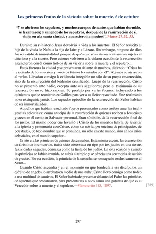 Los primeros frutos de la victoria sobre la muerte, 6 de octubre
“Y se abrieron los sepulcros, y muchos cuerpos de santos que habían dormido,
se levantaron; y saliendo de los sepulcros, después de la resurrección de él,
vinieron a la santa ciudad, y aparecieron a muchos”. Mateo 27:52, 53.
Durante su ministerio Jesús devolvió la vida a los muertos. El Señor resucitó al
hijo de la viuda de Naín, a la hija de Jairo y a Lázaro. Sin embargo, ninguno de ellos
fue revestido de inmortalidad, porque después que resucitaron continuaron sujetos al
deterioro y a la muerte. Pero quienes volvieron a la vida en ocasión de la resurrección
ascendieron con él como trofeos de su victoria sobre la muerte y el sepulcro...
Éstos fueron a la ciudad y se presentaron delante de muchos, diciendo: “Cristo ha
resucitado de los muertos y nosotros fuimos levantados con él”. Algunos se aterraron
al verlos. Llevaban consigo la evidencia innegable no sólo de su propia resurrección,
sino de la resurrección del Redentor cruciﬁcado. Luego de la resurrección, Cristo
no se presentó ante nadie, excepto ante sus seguidores; pero el testimonio de su
resurrección no se hizo esperar. Se produjo por varias fuentes, incluyendo a los
quinientos que se reunieron en Galilea para ver a su Señor resucitado. Este testimonio
no se extinguiría jamás. Los sagrados episodios de la resurrección del Señor habrían
de ser inmortalizados.
Aquellos que habían resucitado fueron presentados como trofeos ante las inteli-
gencias celestiales; como anticipo de la resurrección de quienes reciben a Jesucristo
y creen en él como su Salvador personal. Eran símbolos de la resurrección ﬁnal de
los justos. El mismo poder que levantó a Cristo de los muertos habría de levantar
a la iglesia y presentarla con Cristo, como su novia, por encima de principados, de
potestades, de todo nombre que se pronuncia, no sólo en este mundo, sino en los atrios
celestiales, en el mundo superior...
Cristo era las primicias de quienes descansaban. Esta misma escena, la resurrección
de Cristo de los muertos, había sido observada en tipo por los judíos en una de sus
festividades sagradas, conocida como la ﬁesta de los judíos. En esta ocasión y cuando
las primicias se habían reunido, se subía al templo y se ofrecía una ceremonia de acción
de gracias. En esa ocasión, la primicia de la cosecha se consagraba exclusivamente al
Señor...
Cuando Cristo ascendía y en el momento en que bendecía a sus discípulos, un
ejército de ángeles lo arrebató en medio de una nube. Cristo llevó consigo como trofeo
a una multitud de cautivos. El Señor habría de presentar delante del Padre las primicias
de aquellos que descansaron, para presentarlas a Dios como una garantía de que es el
Vencedor sobre la muerte y el sepulcro.—Manuscrito 115, 1897. [289]
297
 