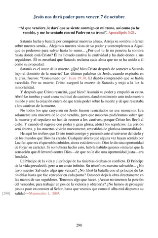 Jesús nos dará poder para vencer, 7 de octubre
“Al que venciere, le daré que se siente conmigo en mi trono, así como yo he
vencido, y me he sentado con mi Padre en su trono”. Apocalipsis 3:21.
Satanás lucha y batalla por conquistar nuestras almas. Arroja su sombra infernal
sobre nuestra senda... Alejemos nuestra vista de su poder y contemplemos a Aquel
que es poderoso para salvar hasta lo sumo... ¿Por qué tu fe no penetra la sombra
hasta donde está Cristo? Él ha llevado cautiva la cautividad y ha dado dones a sus
seguidores. Él os enseñará que Satanás reclama cada alma que no se ha unido a él
como su propiedad.
Satanás es el autor de la muerte. ¿Qué hizo Cristo después de someter a Satanás
bajo el dominio de la muerte? Las últimas palabras de Jesús, cuando expiraba en
la cruz, fueron: “Consumado es”. Juan 19:30. El diablo comprendió que se había
excedido. Por su muerte, Cristo aseguró la muerte de Satanás y trajo a la luz la
inmortalidad.
Y después que Cristo resucitó, ¿qué hizo? Asumió su poder y empuñó su cetro.
Abrió las tumbas y sacó a una multitud de cautivos, dando testimonio ante todo nuestro
mundo y ante la creación entera de que tenía poder sobre la muerte y de que rescataba
a los cautivos de la muerte.
No todos los que creyeron en Jesús fueron resucitados en ese momento. Era
solamente una muestra de lo que vendría, para que nosotros pudiéramos saber que
la muerte y el sepulcro no han de retener a los cautivos, porque Cristo los llevó al
cielo. Y cuando él regrese con poder y gran gloria, abrirá los sepulcros. La prisión
será abierta, y los muertos vivirán nuevamente, revestidos de gloriosa inmortalidad.
He aquí los trofeos que Cristo tomó consigo y presentó ante el universo del cielo y
de los mundos que Dios ha creado. Cualquier afecto que alguna vez hayan sentido por
Lucifer, que era el querubín cubridor, ahora está destruido. Dios le dio una oportunidad
de forjar su carácter. Si no hubiera hecho esto, habría habido quienes sintieran que la
acusación que él levantó contra Dios—de que no le dio una oportunidad justa—era
fundada.
El Príncipe de la vida y el príncipe de las tinieblas estaban en conﬂicto. El Príncipe
de la vida prevaleció, pero a un costo inﬁnito. Su triunfo es nuestra salvación... ¿No
tuvo nuestro Salvador algo que vencer? ¿No libró la batalla con el príncipe de las
tinieblas hasta que fue vencedor en cada punto? Entonces dejó la obra directamente en
las manos de sus seguidores. Tenemos algo que hacer. ¿Acaso no tenemos la porción
del vencedor, para trabajar en pos de la victoria y obtenerla? ¿No hemos de proseguir
paso a paso en conocer al Señor, hasta que veamos que como el alba está dispuesta su
salida?—Manuscrito 1, 1889.[290]
298
 
