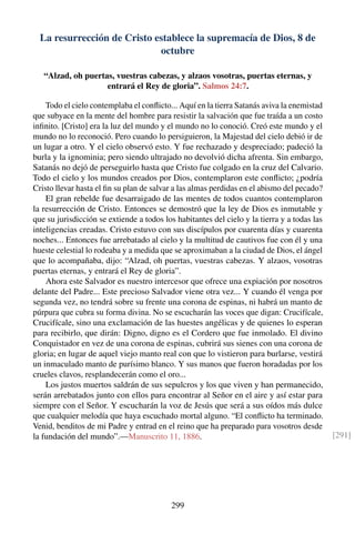 La resurrección de Cristo establece la supremacía de Dios, 8 de
octubre
“Alzad, oh puertas, vuestras cabezas, y alzaos vosotras, puertas eternas, y
entrará el Rey de gloria”. Salmos 24:7.
Todo el cielo contemplaba el conﬂicto... Aquí en la tierra Satanás aviva la enemistad
que subyace en la mente del hombre para resistir la salvación que fue traída a un costo
inﬁnito. [Cristo] era la luz del mundo y el mundo no lo conoció. Creó este mundo y el
mundo no lo reconoció. Pero cuando lo persiguieron, la Majestad del cielo debió ir de
un lugar a otro. Y el cielo observó esto. Y fue rechazado y despreciado; padeció la
burla y la ignominia; pero siendo ultrajado no devolvió dicha afrenta. Sin embargo,
Satanás no dejó de perseguirlo hasta que Cristo fue colgado en la cruz del Calvario.
Todo el cielo y los mundos creados por Dios, contemplaron este conﬂicto; ¿podría
Cristo llevar hasta el ﬁn su plan de salvar a las almas perdidas en el abismo del pecado?
El gran rebelde fue desarraigado de las mentes de todos cuantos contemplaron
la resurrección de Cristo. Entonces se demostró que la ley de Dios es inmutable y
que su jurisdicción se extiende a todos los habitantes del cielo y la tierra y a todas las
inteligencias creadas. Cristo estuvo con sus discípulos por cuarenta días y cuarenta
noches... Entonces fue arrebatado al cielo y la multitud de cautivos fue con él y una
hueste celestial lo rodeaba y a medida que se aproximaban a la ciudad de Dios, el ángel
que lo acompañaba, dijo: “Alzad, oh puertas, vuestras cabezas. Y alzaos, vosotras
puertas eternas, y entrará el Rey de gloria”.
Ahora este Salvador es nuestro intercesor que ofrece una expiación por nosotros
delante del Padre... Este precioso Salvador viene otra vez... Y cuando él venga por
segunda vez, no tendrá sobre su frente una corona de espinas, ni habrá un manto de
púrpura que cubra su forma divina. No se escucharán las voces que digan: Crucifícale,
Crucifícale, sino una exclamación de las huestes angélicas y de quienes lo esperan
para recibirlo, que dirán: Digno, digno es el Cordero que fue inmolado. El divino
Conquistador en vez de una corona de espinas, cubrirá sus sienes con una corona de
gloria; en lugar de aquel viejo manto real con que lo vistieron para burlarse, vestirá
un inmaculado manto de purísimo blanco. Y sus manos que fueron horadadas por los
crueles clavos, resplandecerán como el oro...
Los justos muertos saldrán de sus sepulcros y los que viven y han permanecido,
serán arrebatados junto con ellos para encontrar al Señor en el aire y así estar para
siempre con el Señor. Y escucharán la voz de Jesús que será a sus oídos más dulce
que cualquier melodía que haya escuchado mortal alguno. “El conﬂicto ha terminado.
Venid, benditos de mi Padre y entrad en el reino que ha preparado para vosotros desde
la fundación del mundo”.—Manuscrito 11, 1886. [291]
299
 