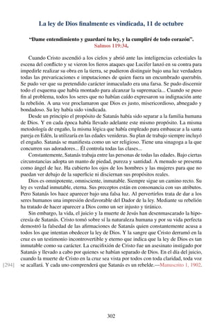 La ley de Dios ﬁnalmente es vindicada, 11 de octubre
“Dame entendimiento y guardaré tu ley, y la cumpliré de todo corazón”.
Salmos 119:34.
Cuando Cristo ascendió a los cielos y abrió ante las inteligencias celestiales la
escena del conﬂicto y se vieron los ﬁeros ataques que Lucifer lanzó en su contra para
impedirle realizar su obra en la tierra, se pudieron distinguir bajo una luz verdadera
todas las prevaricaciones e imputaciones de quien fuera un encumbrado querubín.
Se pudo ver que su pretendido carácter inmaculado era una farsa. Se pudo discernir
todo el esquema que había montado para alcanzar la supremacía... Cuando se puso
ﬁn al problema, todos los seres que no habían caído expresaron su indignación ante
la rebelión. A una voz proclamaron que Dios es justo, misericordioso, abnegado y
bondadoso. Su ley había sido vindicada.
Desde un principio el propósito de Satanás había sido separar a la familia humana
de Dios. Y en cada época había llevado adelante este mismo propósito. La misma
metodología de engaño, la misma lógica que había empleado para embaucar a la santa
pareja en Edén, la utilizaría en las edades venideras. Su plan de trabajo siempre incluyó
el engaño. Satanás se maniﬁesta como un ser religioso. Tiene una sinagoga a la que
concurren sus adoradores... Él controla todas las clases...
Constantemente, Satanás trabaja entre las personas de todas las edades. Bajo ciertas
circunstancias adopta un manto de piedad, pureza y santidad. A menudo se presenta
como ángel de luz. Ha cubierto los ojos de los hombres y las mujeres para que no
puedan ver debajo de la superﬁcie ni disciernan sus propósitos reales.
Dios es omnipotente, omnisciente, inmutable. Siempre sigue un camino recto. Su
ley es verdad inmutable, eterna. Sus preceptos están en consonancia con sus atributos.
Pero Satanás los hace aparecer bajo una falsa luz. Al pervertirlos trata de dar a los
seres humanos una impresión desfavorable del Dador de la ley. Mediante su rebelión
ha tratado de hacer aparecer a Dios como un ser injusto y tiránico.
Sin embargo, la vida, el juicio y la muerte de Jesús han desenmascarado la hipo-
cresía de Satanás. Cristo tomó sobre sí la naturaleza humana y por su vida perfecta
demostró la falsedad de las aﬁrmaciones de Satanás quien constantemente acusa a
todos los que intentan obedecer la ley de Dios. Y la sangre que Cristo derramó en la
cruz es un testimonio incontrovertible y eterno que indica que la ley de Dios es tan
inmutable como su carácter. La cruciﬁxión de Cristo fue un asesinato instigado por
Satanás y llevado a cabo por quienes se habían separado de Dios. En el día del juicio,
cuando la muerte de Cristo en la cruz sea vista por todos con toda claridad, toda voz
se acallará. Y cada uno comprenderá que Satanás es un rebelde.—Manuscrito 1, 1902.[294]
302
 