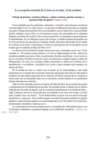 La recepción triunfal de Cristo en el cielo, 13 de octubre
“Alzad, oh puertas, vuestras cabezas, y alzaos vosotras, puertas eternas, y
entrará el Rey de gloria”. Salmos 24:9.
Cristo anhelaba que los agobiados, oprimidos y cansados seres humanos acudieran
a él para darles la luz, la vida, el gozo y la paz que no habrían de encontrar en ninguna
otra parte. Porque precisamente esos seres pecadores eran el objeto de su más profundo
interés, piedad y amor. Pero en el momento en que más necesitaba de la simpatía
humana, en la hora de su juicio y de su mayor tentación, sus discípulos más promisorios
lo abandonaron. Se vio obligado a pisar solo el lagar y no hubo ninguno del pueblo con
él. Una atmósfera de apostasía lo rodeaba. Desde cada dirección podía oír el sonido
de la burla, de la mofa y la blasfemia. ¿Cuál era la perspectiva de sus discípulos en un
mundo que no toleraba al Hijo del Dios vivo?
La obra de Cristo ﬁnalizó cuando murió en la cruz, clamando a gran voz: “Con-
sumado es”. El camino estaba abierto y el velo se había partido en dos. Ahora los
pecadores podían acercarse a Dios sin presentar ofrendas sacriﬁciales, sin el servicio
de un sacerdote. El Señor Jesucristo sería sacerdote para siempre según el orden de
Melquisedec. El cielo era su hogar. Había culminado su labor en el terreno de la
humillación y su conﬂicto. Ascendió a los cielos y para siempre está sentado a la
diestra de Dios.
En la tumba de José se cubrió con el manto de la inmortalidad y más tarde
permaneció en el mundo por un tiempo suﬁciente para poner más allá de toda duda la
evidencia de que había regresado de los muertos. El Señor resucitó de los muertos a
ﬁn de estar con sus discípulos antes de su ascensión, cuando habría de ser gloriﬁcado
delante del universo celestial...
Todo el cielo esperaba ansioso el regreso del Hijo de Dios de un mundo devastado
y desﬁgurado por la maldición del pecado. El ascendió desde el Monte de los Olivos
rodeado por una nube de ángeles que lo escoltaron triunfalmente a la Ciudad de Dios...
¡Qué contraste ofreció la recepción que se le brindó en el cielo con la que se le dio
aquí, cuando vino a la tierra!... Ya no había dolor, ni pesar con los que tuviera que
encontrarse a cada paso. Ya no había ningún sacerdote buscando atraparlo en alguna
palabra o expresión que pudiera ser mal interpretada con el ﬁn ulterior de molestarlo,
atormentarlo, insultarlo y burlarse de él...
La exaltación de Cristo fue proporcional a su humillación. Sólo podría llegar a ser
el Salvador y Redentor, si primero llegaba a ser la Ofrenda sacriﬁcial.—Manuscrito
128, 1897.[296]
304
 