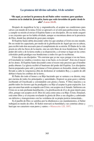 La promesa del divino salvador, 14 de octubre
“He aquí, yo enviaré la promesa de mi Padre sobre vosotros; pero quedaos
vosotros en la ciudad de Jerusalén, hasta que seáis investidos de poder desde lo
alto”. Lucas 24:49.
Después de magniﬁcar la ley y engrandecerla, al aceptar sus condiciones para
salvar a un mundo de la ruina, Cristo se apresuró a ir al cielo para perfeccionar su obra
y cumplir su misión al enviar el Espíritu Santo a sus discípulos. De ese modo aseguró
a sus creyentes que no los había olvidado, aunque se encontrara ahora en la presencia
de Dios, donde hay plenitud de gozo para siempre.
El Espíritu Santo debía descender sobre los que amaban a Cristo en este mundo.
De ese modo los capacitaría, por medio de la gloriﬁcación de Aquel que era su cabeza,
para recibir todo don necesario para el cumplimiento de su misión. El Dador de la vida
poseía no sólo las llaves de la muerte, sino un cielo lleno de ricas bendiciones. Todo el
poder del cielo y de la tierra estaba a su disposición, y al tomar su lugar en las cortes
celestiales podía prodigar esas bendiciones a todos los que lo recibieran.
Cristo dijo a sus discípulos: “Os conviene que yo me vaya; porque si no me fuese,
el Consolador no vendría a vosotros; mas si me fuere, os lo enviaré”. Este era el mayor
de los dones. El Espíritu Santo descendió como el tesoro más precioso que el hombre
podía obtener. La iglesia recibió el bautismo del poder del Espíritu. Los discípulos
fueron preparados para salir y proclamar a Cristo primero en Jerusalén, donde se había
llevado a cabo la vergonzosa obra de deshonrar al verdadero Rey, y a partir de allí
debían ir hasta los conﬁnes de la tierra...
El Padre dio todo el honor a su Hijo haciendo que se sentara a su diestra, muy
por encima de todos los principados y autoridades. Expresó su gran gozo y deleite
recibiendo al Cruciﬁcado y coronándolo con gloria y honra. Y Dios muestra a su
pueblo todos los favores que ha prodigado a su Hijo al aceptar la gran expiación. Los
que con amor han unido su empeño con Cristo, son aceptos en el Amado. Sufrieron con
Cristo en su más profunda humillación, y la gloriﬁcación de él es de gran interés para
ellos, porque son aceptos en él. Dios los ama como ama a su Hijo. Cristo, Emanuel,
está entre Dios y el creyente revelando la gloria de Dios a sus elegidos y cubriendo
sus defectos y transgresiones con las vestiduras de su propia justicia inmaculada...
Si el pueblo de Dios se santiﬁca por la obediencia a sus mandamientos, el Señor
trabajará en medio de ellos. El Señor renovará su humildad y sus contritas almas y
hará que sus caracteres sean puros y santos.—Manuscrito 128, 1897. [297]
305
 