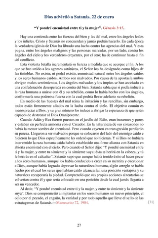 Dios advirtió a Satanás, 22 de enero
“Y pondré enemistad entre ti y la mujer”. Génesis 3:15.
Hay una contienda entre las fuerzas del bien y las del mal, entre los ángeles leales
y los inﬁeles. Cristo y Satanás no concuerdan y jamás podrán hacerlo. En cada época
la verdadera iglesia de Dios ha librado una lucha contra las agencias del mal. Y esta
pugna, entre los ángeles malignos y las personas malvadas, por un lado, contra los
ángeles del cielo y los verdaderos creyentes, por el otro; ha de continuar hasta el ﬁn
del conﬂicto.
Esta violenta batalla incrementará su ﬁereza a medida que se acerque el ﬁn. A los
que se han unido a los agentes satánicos, el Señor los ha designado como hijos de
las tinieblas. No existe, ni podrá existir, enemistad natural entre los ángeles caídos
y los seres humanos caídos. Ambos son malvados. Por causa de la apostasía ambos
abrigan malos sentimientos. Los ángeles malvados y los impíos se han asociado en
una confederación desesperada en contra del bien. Satanás sabía que si podía inducir a
la raza humana a unirse con él y su rebelión, como lo había hecho con los ángeles,
conformaría una poderosa fuerza con la cual podría llevar adelante su rebelión.
En medio de las huestes del mal reina la irritación y las rencillas, sin embargo,
todos están ﬁrmemente aliados en la lucha contra el cielo. El objetivo común es
menospreciar a Dios, y su gran número los induce a abrigar la esperanza de que serán
capaces de destronar al Dios Omnipotente.
Cuando Adán y Eva fueron puestos en el jardín del Edén, eran inocentes y puros
y estaban en perfecta armonía con el Creador. En la naturaleza de sus corazones no
había la menor sombra de enemistad. Pero cuando cayeron en transgresión perdieron
su pureza. Llegaron a ser malvados porque se colocaron del lado del enemigo caído e
hicieron lo que Dios especíﬁcamente les ordenó que no hicieran. Y si Dios no hubiera
intervenido la raza humana caída habría establecido una ﬁrme alianza con Satanás en
abierta enemistad con el cielo. Pero cuando el Señor dijo: “Y pondré enemistad entre
ti y la mujer, y entre tu simiente y la simiente suya; ésta te herirá en la cabeza, y tú
le herirás en el calcañar”, Satanás supo que aunque había tenido éxito al hacer pecar
a los seres humanos, aunque los había conducido a creer en su mentira y cuestionar
a Dios, aunque había logrado depravar la naturaleza humana, algún arreglo se había
hecho por el cual los seres que habían caído alcanzarían una posición ventajosa y su
naturaleza recuperaría la piedad. Comprendió que sus propias acciones al tentarlos se
volverían contra él y que sería colocado en una posición desde la cual jamás llegaría a
ser un vencedor.
Al decir, “Y pondré enemistad entre ti y la mujer, y entre tu simiente y la simiente
suya”, Dios se comprometió a implantar en los seres humanos un nuevo principio, el
odio por el pecado, el engaño, la vanidad y por todo aquello que lleve el sello de las
estratagemas de Satanás.—Manuscrito 72, 1904. [31]
27
 