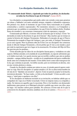 Los discípulos iluminados, 16 de octubre
“Y comenzando desde Moisés y siguiendo por todos los profetas, les declaraba
en todas las Escrituras lo que de él decían”. Lucas 24:27.
Los discípulos se preguntaban qué podía saber este extraño como para penetrar
sus almas y hablarles con tanta seriedad, ternura, simpatía e infundirles esperanza.
Por primera vez, desde el momento en que Cristo fuera traicionado en el jardín,
comenzaban a sentirse esperanzados. Por momentos miraron a su Compañero y
pensaron que sus palabras se asemejaban a las que Cristo les hubiera dicho. Estaban
llenos de asombro y sus corazones comenzaron a latir de esperanza y regocijo.
Comenzando por Moisés, el mismo Alfa de la historia que lo incluye. Cristo “les
declaraba en todas las Escrituras lo que de él decían”. Hay muchos que no toman en
cuenta la historia del Antiguo Testamento. Deﬁenden el concepto de que el Nuevo
Testamento ha ocupado el lugar del Antiguo y que, por ende, el Antiguo Testamento
ya no está vigente. Pero la primera obra de Cristo con sus discípulos fue comenzar
desde el Alfa del Antiguo Testamento, a ﬁn de probar que él vino a este mundo y pasó
por toda la experiencia que tuvo lugar en la encarnación. El rechazo del Hijo de Dios
fue previsto por los profetas...
Cristo deseaba que las ideas de sus discípulos fueran puras y verdaderas en cada
aspecto. Debían entender, en la medida de sus posibilidades, la copa de sufrimiento que
se le había reservado. Les quería mostrar que un terrible conﬂicto que aún no podían
entender—aunque debían hacerlo—residía en el cumplimiento del pacto establecido
desde antes de la fundación del mundo. Cristo debía morir como todo transgresor de
la ley que continúa en pecado. Así debía suceder, pero no terminaría en derrota, sino
en una victoria gloriosa y eterna...
Cuando los discípulos estaban por entrar en casa, el extraño pareció querer conti-
nuar su viaje. Pero los discípulos se sentían atraídos a él. En su alma tenían hambre de
oír más de él. “Quédate con nosotros”, dijeron. Como no parecía aceptar la invitación,
insistieron diciendo: “Se hace tarde, y el día ya ha declinado”. Cristo accedió a este
ruego y “entró pues a quedarse con ellos”.
Si los discípulos no hubieran insistido en su invitación, no habrían sabido que su
compañero de viaje era el Señor resucitado. Cristo no impone nunca su compañía a
nadie. Se interesa en aquellos que lo necesitan. Pero si los hombres son demasiado
indiferentes para pensar en el Huésped celestial o pedirle que more con ellos, pasa
de largo. Así muchos sufren grave pérdida. No conocen a Cristo más de lo que le
conocieron los discípulos mientras andaban con él en el camino.—Manuscrito 113,
1897. [299]
307
 