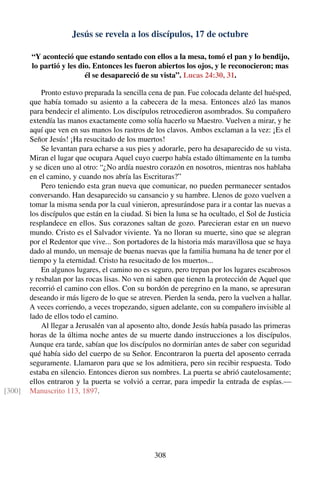 Jesús se revela a los discípulos, 17 de octubre
“Y aconteció que estando sentado con ellos a la mesa, tomó el pan y lo bendijo,
lo partió y les dio. Entonces les fueron abiertos los ojos, y le reconocieron; mas
él se desapareció de su vista”. Lucas 24:30, 31.
Pronto estuvo preparada la sencilla cena de pan. Fue colocada delante del huésped,
que había tomado su asiento a la cabecera de la mesa. Entonces alzó las manos
para bendecir el alimento. Los discípulos retrocedieron asombrados. Su compañero
extendía las manos exactamente como solía hacerlo su Maestro. Vuelven a mirar, y he
aquí que ven en sus manos los rastros de los clavos. Ambos exclaman a la vez: ¡Es el
Señor Jesús! ¡Ha resucitado de los muertos!
Se levantan para echarse a sus pies y adorarle, pero ha desaparecido de su vista.
Miran el lugar que ocupara Aquel cuyo cuerpo había estado últimamente en la tumba
y se dicen uno al otro: “¿No ardía nuestro corazón en nosotros, mientras nos hablaba
en el camino, y cuando nos abría las Escrituras?”
Pero teniendo esta gran nueva que comunicar, no pueden permanecer sentados
conversando. Han desaparecido su cansancio y su hambre. Llenos de gozo vuelven a
tomar la misma senda por la cual vinieron, apresurándose para ir a contar las nuevas a
los discípulos que están en la ciudad. Si bien la luna se ha ocultado, el Sol de Justicia
resplandece en ellos. Sus corazones saltan de gozo. Parecieran estar en un nuevo
mundo. Cristo es el Salvador viviente. Ya no lloran su muerte, sino que se alegran
por el Redentor que vive... Son portadores de la historia más maravillosa que se haya
dado al mundo, un mensaje de buenas nuevas que la familia humana ha de tener por el
tiempo y la eternidad. Cristo ha resucitado de los muertos...
En algunos lugares, el camino no es seguro, pero trepan por los lugares escabrosos
y resbalan por las rocas lisas. No ven ni saben que tienen la protección de Aquel que
recorrió el camino con ellos. Con su bordón de peregrino en la mano, se apresuran
deseando ir más ligero de lo que se atreven. Pierden la senda, pero la vuelven a hallar.
A veces corriendo, a veces tropezando, siguen adelante, con su compañero invisible al
lado de ellos todo el camino.
Al llegar a Jerusalén van al aposento alto, donde Jesús había pasado las primeras
horas de la última noche antes de su muerte dando instrucciones a los discípulos.
Aunque era tarde, sabían que los discípulos no dormirían antes de saber con seguridad
qué había sido del cuerpo de su Señor. Encontraron la puerta del aposento cerrada
seguramente. Llamaron para que se los admitiera, pero sin recibir respuesta. Todo
estaba en silencio. Entonces dieron sus nombres. La puerta se abrió cautelosamente;
ellos entraron y la puerta se volvió a cerrar, para impedir la entrada de espías.—
Manuscrito 113, 1897.[300]
308
 