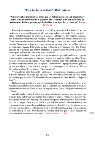 “El señor ha resucitado”, 18 de octubre
“Entonces ellos contaban las cosas que les habían acontecido en el camino, y
cómo le habían reconocido al partir el pan. Mientras ellos aún hablaban de
estas cosas, Jesús se puso en medio de ellos, y les dijo: Paz a vosotros”. Lucas
24:35, 36.
Los viajeros encontraron a todos sorprendidos y excitados. Las voces de los que
estaban en la pieza estallaron en agradecimiento y alabanza diciendo: “Ha resucitado el
Señor verdaderamente, y ha aparecido a Simón”. Entonces los dos viajeros, jadeantes
aún por la prisa con que habían realizado su viaje, contaron la historia maravillosa de
cómo, mientras viajaban en medio del desaliento y la desesperación, se unió a ellos un
extraño. Con una mezcla de sorpresa y esperanza narraron cómo les había explicado
las Escrituras y acerca de la invitación que le hicieran a permanecer con ellos. Dieron
detalles de la comida que habían preparado y cuando aquél huésped extendió sus
manos para partir el pan, entonces lo reconocieron...
Apenas acabado su relato, y mientras algunos decían que no lo podían creer porque
era demasiado bueno para ser verdad, vieron a otra persona delante de ellos. Todos
los ojos se ﬁjaron en el extraño. Nadie había llamado para pedir entrada. Ninguna
pisada se había dejado oír. Los discípulos, sorprendidos, se preguntaron lo que esto
signiﬁcaba. Oyeron entonces una voz que no era otra que la de su Maestro. Claras
fueron las palabras de sus labios: “Paz a vosotros”.
“Y cuando les hubo dicho esto—dice Juan—, los discípulos se regocijaron viendo
al Señor. Entonces Jesús les dijo otra vez: Paz a vosotros: como me envió el Padre,
así también yo os envío. Y habiendo dicho esto sopló y les dijo: Recibid el Espíritu
Santo”...
Nadie debiera aventurarse con arrogancia en la obra de Dios. Los hombres y las
mujeres no debieran avanzar a menos que el Espíritu Santo se maniﬁeste en ellos. Sólo
bajo la orientación del Espíritu Santo los seguidores de Cristo trabajarán como lo hizo
el Señor.
Aquella noche. Cristo les mostró a sus discípulos sus manos y sus pies, para que
ninguna duda hubiera en sus mentes de que él era el Cristo. “Mirad mis manos y mis
pies, que yo mismo soy; palpad y ved, porque un espíritu no tiene carne ni huesos como
veis que yo tengo... Estas son las palabras que os hablé, estando aún con vosotros: que
era necesario que se cumpliese todo lo que está escrito de mí en la ley de Moisés, en los
profetas y en los salmos. Entonces les abrió el entendimiento para que comprendiesen
las Escrituras; y les dijo: Así está escrito, y así fue necesario que el Cristo padeciese y
resucitase de los muertos al tercer día”.—Manuscrito 113, 1897. [301]
309
 