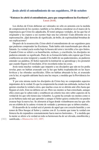 Jesús abrió el entendimiento de sus seguidores, 19 de octubre
“Entonces les abrió el entendimiento, para que comprendiesen las Escrituras”.
Lucas 24:45.
Los dichos de Cristo debieran ser valorados no sólo en armonía con la medida
de comprensión de los oyentes; también se los debiera considerar en el marco de la
importancia que Cristo les adjudicaba. Él tomó antiguas verdades, de las que fue el
originador y las expuso a sus oyentes bajo una luz celestial. Cuán diferente era su
representación. ¡Qué derroche de signiﬁcado, de brillo, de espiritualidad brotaban de
sus explicaciones!
Después de la resurrección, Cristo abrió el entendimiento de sus seguidores para
que pudieran comprender las Escrituras. Todo había sido transformado por obra de
Satanás. La verdad yacía oculta bajo la basura del error e invisible a los ojos ﬁnitos.
Cuando Cristo se reﬁrió a su humillación, rechazo, y cruciﬁxión, los discípulos no
pudieron entender su signiﬁcado. Parte de su formación había sido esperar que Cristo
estableciera un reino temporal y cuando él les habló de sus padecimientos, no pudieron
entender sus palabras. El Señor reprochó la lentitud de su aprendizaje y les prometió
que cuando llegara el Consolador, él les recordaría todas las cosas.
Jesús tenía muchas verdades que impartir a sus discípulos que aún no les podía
revelar, pues no habían avanzado con la luz que había resplandecido en las leyes
levíticas y las ofrendas sacriﬁciales. Ellos no habían abrazado la luz, ni avanzado
con la luz, ni seguido adelante hacia una luz mayor, a medida que la Providencia los
guiaba.
Y por esta misma razón los discípulos de Cristo hoy no comprenden aspectos
importantes de la verdad. Es que la comprensión ha estado tan embotada, incluso la de
quienes enseñan la verdad a otros, que muchas cosas no se abrirán ante ellos hasta que
lleguen al cielo. Esto no debiera ser así. Pero sus mentes se han estrechado, aunque
ellos creen que lo saben todo y establecen un criterio tras otro sobre aspectos de la
verdad de los que sólo tienen una vislumbre. La gente ha cerrado sus mentes como si
ya no hubiera nada más que aprender y aunque el Señor quiera conducirlos no pueden
avanzar bajo la nueva luz. Se aferraron al lugar donde vislumbraron una luz que sólo
era un eslabón de la cadena viviente de verdades y promesas que se deben estudiar...
El desarrollo de la verdad será el premio de aquel que con corazón humilde y con
temor de Dios busque al Señor y camine con él. La mente que tome la verdad con
ﬁrmeza ha de expandirse constantemente hacia nuevos horizontes... Y a medida que
la mente se aferre a la verdad en toda su hermosura ha de ser elevada, ennoblecida y
santiﬁcada.—Manuscrito 143, 1897.[302]
310
 