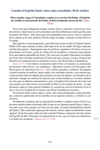 Cuando el Espíritu Santo viene como consolador, 20 de octubre
“Pero cuando venga el Consolador, a quien yo os enviaré del Padre, el Espíritu
de verdad, el cual procede del Padre, él dará testimonio acerca de mí”. Juan
15:26.
No es justo que dediquemos tiempo, cerebro, hueso y músculo a colectar las cosas
de la tierra y dejar fuera las de la eternidad; más bien debiéramos reunir gavillas para
el granero del Señor... Dios desea que nos expandamos para crecer, como la simiente
que se planta en el suelo, primero el brote, luego la espiga. y después el grano lleno en
la espiga...
Hay quienes se han preguntado, ¿qué debo hacer para recibir el Espíritu Santo?
Pídele a Dios que examine tu alma como bajo la luz de un candil. No hagas nada por
satisfacción egoísta... Supongamos que los profesos seguidores de Cristo son sus re-
presentantes en la tierra. ¿acaso no verían esto los mundanos y tomarían conocimiento
de lo que habrían aprendido de Jesús? ¿No sería esto un poder? Queremos la religión
de Cristo. Pero ella debe manifestar los frutos del amor, el gozo y la paz. El deseo del
Maestro no es proporcionar un suministro escaso, sino llevar fruto en abundancia.
(Juan 15:17-21) Se reﬁere a la oposición entre Cristo y el mundo y la consecuente
persecución sobre Cristo y sus seguidores... Queremos conocer a Cristo quien sabe
bien lo que es la vida eterna. En Juan 15 él se reﬁere a pruebas y conﬂictos. Se pregunta
si podrá soportar el conﬂicto: luego señala a las realidades eternas y nos muestra que
se han enviado miles de ángeles para ministrar en favor de quienes son herederos de la
salvación. Aunque nos muestra los ejércitos que se han formado en su contra, también
nos dice que no debemos desanimarnos, pues el Capitán de las huestes del cielo está
con nosotros así como estuvo con el pueblo de Dios en los tiempos de Josué... Lo que
deseamos saber es cómo pelear la batalla. La victoria no está en el ministro ni en el
laico, sino en el Capitán de las huestes que libran la batalla por nosotros...
No tenemos lucha contra sangre y carne, sino contra principados, contra autorida-
des, contra los gobernantes de las tinieblas en las regiones celestes, y el Señor es con
nosotros.
No debemos considerar que la capacidad de hombres o mujeres traerá el éxito. Las
personas pueden haber alcanzado todo lo que un ser humano pueda llegar a saber y,
con todo, estar solos; porque sin Cristo no son nada. ¿Caminar humildemente delante
del Señor? ¿Has acariciado algún pecado interior o tienes algún resentimiento contra
alguien? ¿Estás buscando a Dios de todo corazón? Podemos separarnos de todo, menos
del Espíritu de Dios. Deseamos la inspiración de la cruz, que nos hará caer indefensos,
y el Señor nos levantará.—Manuscrito 27, 1891. [303]
311
 