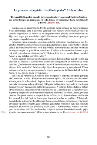 La promesa del espíritu: “recibiréis poder”, 21 de octubre
“Pero recibiréis poder, cuando haya venido sobre vosotros el Espíritu Santo, y
me seréis testigos en Jerusalén, en toda Judea, en Samaria, y hasta lo último de
la tierra”. Hechos 1:8.
Después de su resurrección, Cristo ascendió hasta su lugar de honor asignado.
Y fue entronizado ante el universo celestial y los mundos que no habían caído. Él
deseaba impresionar las mentes de los creyentes con la gloriosa recepción hecha a su
Hijo en el hogar que antes había dejado. Por nuestro bien llegó a ser pobre, para que
por su pobreza pudiéramos ser enriquecidos...
Mientras Cristo ascendía, sus manos estaban extendidas bendiciendo a sus dis-
cípulos. Mientras ellos permanecían en pie, aferrándose para tomar hasta el último
detalle de su enaltecido Señor, Jesús fue recibido por una multitud de seres celestiales
en alegres rangos de querubines y seraﬁnes. Y, mientras lo escoltaban hasta el hogar
celestial, entonaban un cántico triunfal: “Reinos de la tierra, cantad a Dios, cantad al
Señor; al que cabalga sobre los cielos “.
Cristo decidió entregar un obsequio a quienes habían estado con él y a los que
creían en él, pues era la ocasión de su ascensión e inauguración, un momento de júbilo
celestial. ¿Qué don suﬁcientemente rico podría Cristo ofrecer para señalar su ascenso
al trono de la mediación? Debía ser algo digno de su grandeza y jerarquía real. Cristo,
entonces, ofreció a su representante, la tercera persona de la Divinidad, el Espíritu
Santo. Y este don no podía ser superado...
En el día de Pentecostés, Cristo dio a sus discípulos el Espíritu Santo para que fuera
el Consolador de ellos. Siempre moraría con su iglesia. En el transcurso de todo el
sistema judío, la inﬂuencia del Espíritu Santo con frecuencia se reveló de una manera
marcada, pero no en toda su plenitud. El Espíritu había estado esperando la cruciﬁxión,
la resurrección y la ascensión del Señor Jesucristo. A lo largo de las edades se habían
ofrecido muchas oraciones por el cumplimiento de la promesa, por la impartición del
Espíritu y ninguna de estas fervientes súplicas había sido olvidada. Ahora, por diez
días los discípulos enviaron sus peticiones y Cristo en el cielo añadió su mediación.
Reclamó el don del Espíritu Santo para derramarlo sobre su pueblo... Y habiendo
llegado hasta su trono les dio el Espíritu Santo, como lo había prometido, el cual como
arrollador y poderoso viento, cayó sobre los que estaban reunidos y llenó por completo
el recinto. Se presentó con plenitud y poder, como si hubiera estado retenido por años,
pero recién ahora se lo derramaba sobre la iglesia para ser difundido al mundo. ¿Qué
siguió a este derramamiento? Miles se convirtieron en un día.—Manuscrito 44, 1898.[304]
312
 