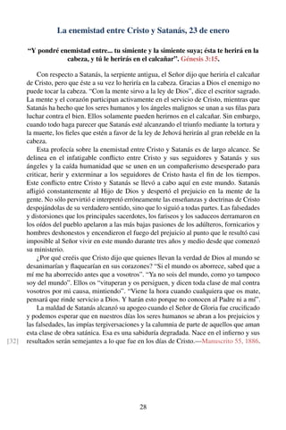 La enemistad entre Cristo y Satanás, 23 de enero
“Y pondré enemistad entre... tu simiente y la simiente suya; ésta te herirá en la
cabeza, y tú le herirás en el calcañar”. Génesis 3:15.
Con respecto a Satanás, la serpiente antigua, el Señor dijo que heriría el calcañar
de Cristo, pero que éste a su vez lo heriría en la cabeza. Gracias a Dios el enemigo no
puede tocar la cabeza. “Con la mente sirvo a la ley de Dios”, dice el escritor sagrado.
La mente y el corazón participan activamente en el servicio de Cristo, mientras que
Satanás ha hecho que los seres humanos y los ángeles malignos se unan a sus ﬁlas para
luchar contra el bien. Ellos solamente pueden herirnos en el calcañar. Sin embargo,
cuando todo haga parecer que Satanás esté alcanzando el triunfo mediante la tortura y
la muerte, los ﬁeles que estén a favor de la ley de Jehová herirán al gran rebelde en la
cabeza.
Esta profecía sobre la enemistad entre Cristo y Satanás es de largo alcance. Se
delinea en el infatigable conﬂicto entre Cristo y sus seguidores y Satanás y sus
ángeles y la caída humanidad que se unen en un compañerismo desesperado para
criticar, herir y exterminar a los seguidores de Cristo hasta el ﬁn de los tiempos.
Este conﬂicto entre Cristo y Satanás se llevó a cabo aquí en este mundo. Satanás
aﬂigió constantemente al Hijo de Dios y despertó el prejuicio en la mente de la
gente. No sólo pervirtió e interpretó erróneamente las enseñanzas y doctrinas de Cristo
despojándolas de su verdadero sentido, sino que lo siguió a todas partes. Las falsedades
y distorsiones que los principales sacerdotes, los fariseos y los saduceos derramaron en
los oídos del pueblo apelaron a las más bajas pasiones de los adúlteros, fornicarios y
hombres deshonestos y encendieron el fuego del prejuicio al punto que le resultó casi
imposible al Señor vivir en este mundo durante tres años y medio desde que comenzó
su ministerio.
¿Por qué creéis que Cristo dijo que quienes llevan la verdad de Dios al mundo se
desanimarían y ﬂaquearían en sus corazones? “Si el mundo os aborrece, sabed que a
mí me ha aborrecido antes que a vosotros”. “Ya no sois del mundo, como yo tampoco
soy del mundo”. Ellos os “vituperan y os persiguen, y dicen toda clase de mal contra
vosotros por mi causa, mintiendo”. “Viene la hora cuando cualquiera que os mate,
pensará que rinde servicio a Dios. Y harán esto porque no conocen al Padre ni a mí”.
La maldad de Satanás alcanzó su apogeo cuando el Señor de Gloria fue cruciﬁcado
y podemos esperar que en nuestros días los seres humanos se abran a los prejuicios y
las falsedades, las impías tergiversaciones y la calumnia de parte de aquellos que aman
esta clase de obra satánica. Esa es una sabiduría degradada. Nace en el inﬁerno y sus
resultados serán semejantes a lo que fue en los días de Cristo.—Manuscrito 55, 1886.[32]
28
 