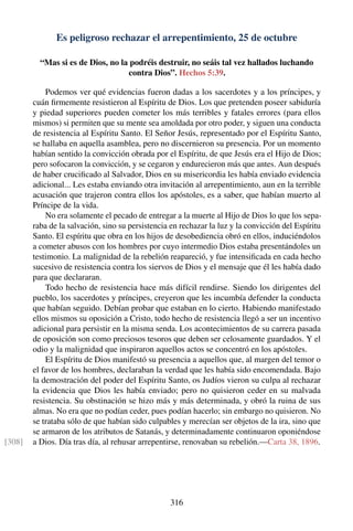 Es peligroso rechazar el arrepentimiento, 25 de octubre
“Mas si es de Dios, no la podréis destruir, no seáis tal vez hallados luchando
contra Dios”. Hechos 5:39.
Podemos ver qué evidencias fueron dadas a los sacerdotes y a los príncipes, y
cuán ﬁrmemente resistieron al Espíritu de Dios. Los que pretenden poseer sabiduría
y piedad superiores pueden cometer los más terribles y fatales errores (para ellos
mismos) si permiten que su mente sea amoldada por otro poder, y siguen una conducta
de resistencia al Espíritu Santo. El Señor Jesús, representado por el Espíritu Santo,
se hallaba en aquella asamblea, pero no discernieron su presencia. Por un momento
habían sentido la convicción obrada por el Espíritu, de que Jesús era el Hijo de Dios;
pero sofocaron la convicción, y se cegaron y endurecieron más que antes. Aun después
de haber cruciﬁcado al Salvador, Dios en su misericordia les había enviado evidencia
adicional... Les estaba enviando otra invitación al arrepentimiento, aun en la terrible
acusación que trajeron contra ellos los apóstoles, es a saber, que habían muerto al
Príncipe de la vida.
No era solamente el pecado de entregar a la muerte al Hijo de Dios lo que los sepa-
raba de la salvación, sino su persistencia en rechazar la luz y la convicción del Espíritu
Santo. El espíritu que obra en los hijos de desobediencia obró en ellos, induciéndolos
a cometer abusos con los hombres por cuyo intermedio Dios estaba presentándoles un
testimonio. La malignidad de la rebelión reapareció, y fue intensiﬁcada en cada hecho
sucesivo de resistencia contra los siervos de Dios y el mensaje que él les había dado
para que declararan.
Todo hecho de resistencia hace más difícil rendirse. Siendo los dirigentes del
pueblo, los sacerdotes y príncipes, creyeron que les incumbía defender la conducta
que habían seguido. Debían probar que estaban en lo cierto. Habiendo manifestado
ellos mismos su oposición a Cristo, todo hecho de resistencia llegó a ser un incentivo
adicional para persistir en la misma senda. Los acontecimientos de su carrera pasada
de oposición son como preciosos tesoros que deben ser celosamente guardados. Y el
odio y la malignidad que inspiraron aquellos actos se concentró en los apóstoles.
El Espíritu de Dios manifestó su presencia a aquellos que, al margen del temor o
el favor de los hombres, declaraban la verdad que les había sido encomendada. Bajo
la demostración del poder del Espíritu Santo, os Judíos vieron su culpa al rechazar
la evidencia que Dios les había enviado; pero no quisieron ceder en su malvada
resistencia. Su obstinación se hizo más y más determinada, y obró la ruina de sus
almas. No era que no podían ceder, pues podían hacerlo; sin embargo no quisieron. No
se trataba sólo de que habían sido culpables y merecían ser objetos de la ira, sino que
se armaron de los atributos de Satanás, y determinadamente continuaron oponiéndose
a Dios. Día tras día, al rehusar arrepentirse, renovaban su rebelión.—Carta 38, 1896.[308]
316
 