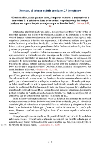 Esteban, el primer mártir cristiano, 27 de octubre
“Entonces ellos, dando grandes voces, se taparon los oídos, y arremetieron a
una contra él. Y echándole fuera de la ciudad, le apedrearon; y los testigos
pusieron sus ropas a los pies de un joven que se llamaba Saulo”. Hechos 7:57,
58.
Esteban fue el primer mártir cristiano... Los enemigos de Dios y de la verdad se
muestran agitados por el odio y la oposición. Satanás los ha impulsado a resistir la
verdad. Esteban habría de enfrentarse a los argumentos más arteros y las argucias más
engañosas destinadas a derribar sus argumentos. Si Esteban no hubiera investigado
en las Escrituras y se hubiese fortalecido con la evidencia de la Palabra de Dios, no
habría podido soportar la prueba; pero él conocía los fundamentos de su fe y fue ﬁrme
y estuvo preparado para responder a sus oponentes.
Esteban emergió victorioso. Habló con una convicción, una sabiduría y un poder
que asombraron y confundieron a los enemigos de la verdad. Cuando notaron que
se encontraban derrotados en cada uno de sus intentos, entonces se inclinaron por
destruirlo. Si estos hombres que profesaban ser honestos y sabios hubieran estado
buscando la verdad, habrían admitido que estaban ante una evidencia irrefutable...
Pero, este no era el propósito de ellos. Odiaban a Cristo, odiaban a sus seguidores; por
ende, lapidaron a Esteban.—Manuscrito 17, 1885.
Esteban, un varón amado por Dios que se desempeñaba en la labor de ganar almas
para Cristo, perdió su vida porque se atrevió a ofrecer un testimonio triunfante de su
Salvador cruciﬁcado y resucitado. Las Escrituras lo señalan como un hombre de fe y
poder, que realizó maravillas y milagros en medio de la gente... . Pero el espíritu que
se había manifestado en abierta oposición al Redentor del mundo aún trabajaba en
medio de los hijos de la desobediencia. El odio que los enemigos de la verdad habían
manifestado contra el Hijo de Dios, lo manifestaban hacia sus seguidores. Ni siquiera
podían escuchar de Aquel a quien habían cruciﬁcado, y el hecho de que Esteban se
atreviera a dar un testimonio tan valiente, los llenaba de ira...
En la luz que vieron reﬂejada en el rostro de Esteban, los hombres de autoridad
tuvieron una señal de Dios. Pero despreciaron dicha evidencia. ¡Oh, si la hubieran
atendido! ¡Oh, si se hubiesen arrepentido! Pero no lo hicieron y el reproche divino
brotó de los labios de su ﬁel testigo: “¡Duros de cerviz e incircuncisos de corazón y de
oídos! Vosotros resistís siempre al Espíritu Santo. Como vuestros padres, así también
vosotros”...
He aquí dos ejércitos en conﬂicto. El ejército del cielo y el ejército de los falsos
religiosos celotas. ¿De qué lado se alistaría este grupo? Era posible todavía que se
arrepintieran y fueran perdonados de la terrible maldad que hicieron contra Cristo en
la persona de su santo varón.—Manuscrito 11, 1900.[310]
318
 