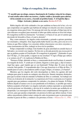 Felipe el evangelista, 28 de octubre
“Y sucedió que un etíope, eunuco, funcionario de Candace reina de los etíopes,
el cual estaba sobre todos sus tesoros, y había venido a Jerusalén para adorar,
volvía sentado en su carro, y leyendo al profeta Isaías. Y el Espíritu dijo a
Felipe: Acércate y júntate a ese carro. Hechos 8:27-29.
Había ángeles del cielo cuidando a los que andaban en busca de la luz, a la vez
que cooperaban con aquellos que habrían de trabajar en relación con otros creyentes
en conquistar almas para Cristo. Un mensaje del cielo fue enviado a Felipe [uno de los
siete diáconos escogidos] para mostrarle la labor que debía realizar en favor del etíope.
El evangelista recibió la orientación: “Levántate y vé hacia el sur, por el camino que
desciende de Jerusalén a Gaza. el cual es desierto”.
Hoy, como entonces, los ángeles están orientando y guiando a quienes permitan
ser orientados y dirigidos. Este ángel podía haber hecho esa obra, pero esta no es la
forma en que Dios trabaja. Los creyentes deben relacionarse con otros creyentes y,
como instrumentos de Dios, trabajar en favor de los perdidos.
Felipe comprendió su trabajo. Este hombre de gran autoridad era atraído hacia el
Salvador y no resistió este impulso. No hizo de su elevada posición una excusa por la
que no pudiera aceptar al Cruciﬁcado. El evangelista le preguntó: “¿Entiendes lo que
lees? Él dijo: ¿Y cómo podré, si alguno no me enseñare? Y rogó a Felipe que subiese
y se sentara con él” y le explicara la Palabra de Dios...
“Entonces Felipe, abriendo su boca, y comenzando desde esta Escritura, le anunció
el evangelio de Jesús. Y yendo por el camino, llegaron a cierta agua, y dijo el eunuco:
Aquí hay agua; ¿qué impide que yo sea bautizado? Felipe dijo: Si crees de todo
corazón, bien puedes. Y respondiendo dijo: Creo que Jesucristo es el Hijo de Dios. Y
mandó parar el carro y descendieron ambos al agua. Felipe y el eunuco, y le bautizó”...
Mientras que los ángeles del cielo desempeñan su labor, los agentes del mal
trabajan para guiar la mente en cualquier otra dirección. Satanás interpone obstáculos,
para que la mente ávida de entender la Palabra de Dios se confunda. Así trabajó con
Cristo en el desierto de la tentación. La experiencia de Cristo se presenta en el registro
sagrado para que podamos comprender los métodos y los planes de Satanás. Si Felipe
hubiera dejado al eunuco con su caso pendiendo en la balanza, es posible que nunca
hubiera aceptado al Salvador. Los ángeles malvados estaban esperando su oportunidad
a ﬁn de presionar sus falsedades y desviar de la verdad a la mente que acababa de ser
despertada. Los mensajeros del Señor deben estar completamente consagrados a su
servicio, para que puedan comprender con presteza la labor que deben realizar. Como
sabios mayordomos deben tomar ventaja de cada circunstancia que se presenta para
enseñar la gracia de Dios y conducir a las personas a Cristo.—Manuscrito 11, 1900. [311]
319
 