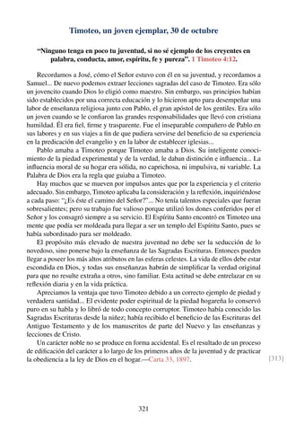 Timoteo, un joven ejemplar, 30 de octubre
“Ninguno tenga en poco tu juventud, si no sé ejemplo de los creyentes en
palabra, conducta, amor, espíritu, fe y pureza”. 1 Timoteo 4:12.
Recordamos a José, cómo el Señor estuvo con él en su juventud, y recordamos a
Samuel... De nuevo podemos extraer lecciones sagradas del caso de Timoteo. Era sólo
un jovencito cuando Dios lo eligió como maestro. Sin embargo, sus principios habían
sido establecidos por una correcta educación y lo hicieron apto para desempeñar una
labor de enseñanza religiosa junto con Pablo, el gran apóstol de los gentiles. Era sólo
un joven cuando se le conﬁaron las grandes responsabilidades que llevó con cristiana
humildad. Él era ﬁel, ﬁrme y trasparente. Fue el inseparable compañero de Pablo en
sus labores y en sus viajes a ﬁn de que pudiera servirse del beneﬁcio de su experiencia
en la predicación del evangelio y en la labor de establecer iglesias...
Pablo amaba a Timoteo porque Timoteo amaba a Dios. Su inteligente conoci-
miento de la piedad experimental y de la verdad, le daban distinción e inﬂuencia... La
inﬂuencia moral de su hogar era sólida, no caprichosa, ni impulsiva, ni variable. La
Palabra de Dios era la regla que guiaba a Timoteo.
Hay muchos que se mueven por impulsos antes que por la experiencia y el criterio
adecuado. Sin embargo, Timoteo aplicaba la consideración y la reﬂexión, inquiriéndose
a cada paso: “¿Es éste el camino del Señor?”... No tenía talentos especiales que fueran
sobresalientes; pero su trabajo fue valioso porque utilizó los dones conferidos por el
Señor y los consagró siempre a su servicio. El Espíritu Santo encontró en Timoteo una
mente que podía ser moldeada para llegar a ser un templo del Espíritu Santo, pues se
había subordinado para ser moldeado.
El propósito más elevado de nuestra juventud no debe ser la seducción de lo
novedoso, sino ponerse bajo la enseñanza de las Sagradas Escrituras. Entonces pueden
llegar a poseer los más altos atributos en las esferas celestes. La vida de ellos debe estar
escondida en Dios, y todas sus enseñanzas habrán de simpliﬁcar la verdad original
para que no resulte extraña a otros, sino familiar. Esta actitud se debe entrelazar en su
reﬂexión diaria y en la vida práctica.
Apreciamos la ventaja que tuvo Timoteo debido a un correcto ejemplo de piedad y
verdadera santidad... El evidente poder espiritual de la piedad hogareña lo conservó
puro en su habla y lo libró de todo concepto corruptor. Timoteo había conocido las
Sagradas Escrituras desde la niñez; había recibido el beneﬁcio de las Escrituras del
Antiguo Testamento y de los manuscritos de parte del Nuevo y las enseñanzas y
lecciones de Cristo.
Un carácter noble no se produce en forma accidental. Es el resultado de un proceso
de ediﬁcación del carácter a lo largo de los primeros años de la juventud y de practicar
la obediencia a la ley de Dios en el hogar.—Carta 33, 1897. [313]
321
 