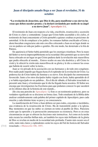 Juan el discípulo amado llega a ser Juan el revelador, 31 de
octubre
“La revelación de Jesucristo, que Dios le dio, para manifestar a sus siervos las
cosas que deben suceder pronto; y la declaró enviándola por medio de su ángel
a su siervo Juan”. Apocalipsis 1:1.
El testimonio de Juan con respecto a la vida, cruciﬁxión, resurrección y ascensión
de Cristo es claro y contundente. Luego que Cristo hubo ascendido a los cielos, el
testimonio de Juan concerniente a Cristo perturbó a quienes estaban en posiciones de
autoridad. A ﬁn de complacer a los judíos, los romanos habían cruciﬁcado a Cristo y
ahora buscaban congraciarse aún más con ellos colocando a Juan en un lugar donde su
voz no pudiera ser oída por judíos o gentiles. De este modo, fue desterrado a la Isla de
Patmos.
En apariencia el Señor había permitido que los enemigos triunfaran. Pero la mano
del Señor se movía imperceptiblemente en la oscuridad. Dios permitió que su siervo ﬁel
fuera colocado en un lugar en que Cristo pudiera darle la revelación más maravillosa
que podía ofrecerle al mundo... Estuvo oculto en una isla desértica y allí Cristo lo
visitó y le ofreció la visión más maravillosa de su gloria y le dio a conocer las cosas
que habrán de ocurrir sobre la tierra...
Juan se vio privado de la asociación con sus hermanos y de todo otro congénere.
Pero nadie pudo impedir que llegara hasta él el esplendor de la revelación de Cristo. La
poderosa luz de Cristo habría de iluminar a su siervo. Este discípulo fue enormemente
favorecido. Junto a los otros discípulos había viajado con Jesús, había aprendido de él
y se había regocijado en sus palabras... En el día de sábado, el Salvador resucitado se
presentó ante Juan y el testimonio que le dio ha llegado hasta nosotros. El Señor nos
encarga que investiguemos las Escrituras para que podamos conocer lo que sucederá
en los últimos días de la historia de este mundo...
[Se cita una porción de Apocalipsis 1]. Este es un testimonio poderoso, pero su
verdadero signiﬁcado no se discierne en forma clara. Todo estudiante de la Biblia debe
analizar cuidadosamente cada palabra del primer capítulo de Apocalipsis, pues cada
oración y cada término tiene su peso y su consecuencia.
La manifestación de Cristo a Juan debiera ser para todos, creyentes e incrédulos,
una evidencia de la resurrección de Cristo. Ha de transmitirle poder a la iglesia.
Hay momentos en que las nubes se ciernen en torno al pueblo de Dios. Pareciera
como que la opresión y la persecución amenazasen su existencia. Pero es en estas
circunstancias en que se ofrecen las lecciones más instructivas. Así como en la noche
más oscura las estrellas brillan más, así también los rayos más brillantes de la gloria
de Dios se revelan en medio de la oscuridad más profunda. Cuanto más oscuro sea el
cielo, tanto más claros y esplendentes serán los rayos del Sol de Justicia del Salvador
resucitado.—Manuscrito 106, 1897.[314]
322
 