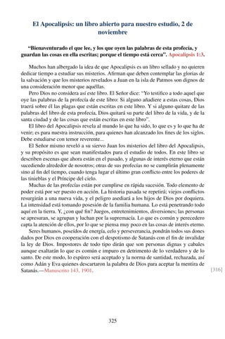El Apocalipsis: un libro abierto para nuestro estudio, 2 de
noviembre
“Bienaventurado el que lee, y los que oyen las palabras de esta profecía, y
guardan las cosas en ella escritas; porque el tiempo está cerca”. Apocalipsis 1:3.
Muchos han albergado la idea de que Apocalipsis es un libro sellado y no quieren
dedicar tiempo a estudiar sus misterios. Aﬁrman que deben contemplar las glorias de
la salvación y que los misterios revelados a Juan en la isla de Patmos son dignos de
una consideración menor que aquéllas.
Pero Dios no considera así este libro. El Señor dice: “Yo testiﬁco a todo aquel que
oye las palabras de la profecía de este libro: Si alguno añadiere a estas cosas, Dios
traerá sobre él las plagas que están escritas en este libro. Y si alguno quitare de las
palabras del libro de esta profecía, Dios quitará su parte del libro de la vida, y de la
santa ciudad y de las cosas que están escritas en este libro”.
El libro del Apocalipsis revela al mundo lo que ha sido, lo que es y lo que ha de
venir; es para nuestra instrucción, para quienes han alcanzado los ﬁnes de los siglos.
Debe estudiarse con temor reverente...
El Señor mismo reveló a su siervo Juan los misterios del libro del Apocalipsis,
y su propósito es que sean manifestados para el estudio de todos. En este libro se
describen escenas que ahora están en el pasado, y algunas de interés eterno que están
sucediendo alrededor de nosotros; otras de sus profecías no se cumplirán plenamente
sino al ﬁn del tiempo, cuando tenga lugar el último gran conﬂicto entre los poderes de
las tinieblas y el Príncipe del cielo.
Muchas de las profecías están por cumplirse en rápida sucesión. Todo elemento de
poder está por ser puesto en acción. La historia pasada se repetirá; viejos conﬂictos
resurgirán a una nueva vida, y el peligro asediará a los hijos de Dios por doquiera.
La intensidad está tomando posesión de la familia humana. Lo está penetrando todo
aquí en la tierra. Y, ¿con qué ﬁn? Juegos, entretenimientos, diversiones; las personas
se apresuran, se agrupan y luchan por la supremacía. Lo que es común y perecedero
capta la atención de ellos, por lo que se piensa muy poco en las cosas de interés eterno.
Seres humanos, poseídos de energía, celo y perseverancia, pondrán todos sus dones
dados por Dios en cooperación con el despotismo de Satanás con el ﬁn de invalidar
la ley de Dios. Impostores de todo tipo dirán que son personas dignas y cabales
aunque exaltarán lo que es común e impuro en detrimento de lo verdadero y de lo
santo. De este modo, lo espúreo será aceptado y la norma de santidad, rechazada, así
como Adán y Eva quienes descartaron la palabra de Dios para aceptar la mentira de
Satanás.—Manuscrito 143, 1901. [316]
325
 