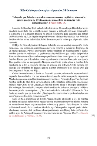 Sólo Cristo puede expiar el pecado, 24 de enero
“Sabiendo que fuisteis rescatados... no con cosas corruptibles... sino con la
sangre preciosa de Cristo, como de un cordero sin mancha y sin
contaminación”. 1 Pedro 1:18, 19.
La caída del hombre llenó todo el cielo de tristeza. El mundo que Dios había hecho
quedaba mancillado por la maldición del pecado, y habitado por seres condenados
a la miseria y a la muerte. Parecía no existir escapatoria para aquellos que habían
quebrantado la ley. Los ángeles suspendieron sus himnos de alabanza. Por todos los
ámbitos de los atrios celestiales, había lamentos por la ruina que el pecado había
causado.
El Hijo de Dios, el glorioso Soberano del cielo, se conmovió de compasión por la
raza caída. Una inﬁnita misericordia conmovió su corazón al evocar las desgracias de
un mundo perdido. Pero el amor divino había concebido un plan mediante el cual el
hombre podría ser redimido. La quebrantada ley de Dios exigía la vida del pecador.
En todo el universo sólo existía uno que podía satisfacer sus exigencias en lugar del
hombre. Puesto que la ley divina es tan sagrada como el mismo Dios, sólo uno igual a
Dios podría expiar su transgresión. Ninguno sino Cristo podía salvar al hombre de la
maldición de la ley, y colocarlo otra vez en armonía con el Cielo. Cristo cargaría con
la culpa y la vergüenza del pecado, que era algo tan abominable a los ojos de Dios que
iba a separar al Padre y su Hijo...
Cristo intercedió ante el Padre en favor del pecador, mientras la hueste celestial
esperaba los resultados con tan intenso interés que la palabra no puede expresarlo.
Mucho tiempo duró aquella misteriosa conversación, el “consejo de paz” en favor del
hombre caído. El plan de la salvación había sido concebido antes de la creación del
mundo; pues Cristo es “el Cordero, el cual fue muerto desde el principio del mundo”.
Sin embargo, fue una lucha, aun para el mismo Rey del universo, entregar a su Hijo a
la muerte por la raza culpable... ¡Oh, el misterio de la redención! ¡El amor de Dios
hacia un mundo que no le amaba! ¿Quién puede comprender la profundidad de ese
amor “que excede a todo conocimiento”?
Dios se iba a manifestar en Cristo, “reconciliando el mundo a sí”. El hombre
se había envilecido tanto por el pecado que le era imposible por sí mismo ponerse
en armonía con Aquel cuya naturaleza es bondad y pureza. Pero después de haber
redimido al mundo de la condenación de la ley, Cristo podría impartir poder divino
al esfuerzo humano. Así, mediante el arrepentimiento ante Dios y la fe en Cristo, los
caídos hijos de Adán podrían convertirse nuevamente en “hijos de Dios”.—Historia
de los Patriarcas y Profetas, 48, 49. [33]
29
 