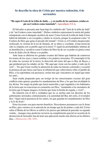 Se describe la obra de Cristo por nuestra redención, 4 de
noviembre
“He aquí el León de la tribu de Judá, ... y en medio de los ancianos, estaba en
pie un Cordero como inmolado”. Apocalipsis 5:5, 6.
El Salvador se presenta ante Juan bajo los símbolos del “león de la tribu de Judá”
y de “un Cordero como inmolado”. Dichos símbolos representan la unión del poder
omnipotente con el abnegado sacriﬁcio de amor. Como León de la tribu de Judá, Cristo
habrá de defender a sus escogidos y darles la victoria, porque lo aceptaron como “el
Cordero de Dios que quita el pecado del mundo”. Cristo es el Cordero despreciado,
rechazado, la víctima de la ira de Satanás, de su abuso y crueldad. ¡Cuán tierna ha
sido su simpatía con su pueblo aquí en la tierra! Y según las profundidades inﬁnitas de
su humillación y sacriﬁcio como Cordero de Dios ha de ser su poder en gloria como
León de Judá a ﬁn de liberar a su pueblo.
Ante Juan se abrieron los grandes eventos del futuro que habrían de conmover
los tronos de los reyes y hacer temblar a los poderes terrenales. Él contempló el ﬁn
de todas las escenas de la tierra, la dirección del reino del que es Rey de Reyes y
que perdurará por las edades sin ﬁn. “He aquí que viene con las nubes y todo ojo le
verá”... Vio que Cristo recibía la adoración de todas las huestes celestiales y escuchó
la promesa de que fuera cual fuese la tribulación que sobreviniera sobre el pueblo de
Dios, si la soportaban con paciencia, serían más que vencedores en Aquel que tanto
los amó...
Juan estaba preparado para ser testigo de las emocionantes escenas del gran
conﬂicto entre quienes guardan los mandamientos de Dios y los que han invalidado la
ley divina. Vio surgir un poder que hacía maravillas y que engañaría a los habitantes
de la tierra que no estuvieran en comunión con Dios, “mandando a los moradores de
la tierra que le hagan imagen a la bestia que tiene la herida de espada, y vivió”...
En relación con el ﬁel y verdadero que no se inclina ante los decretos de los
gobernantes terrenales contrariamente a la autoridad del Rey del cielo, el revelador
dice: “Aquí está la paciencia de los santos, los que guardan los mandamientos de Dios
y la fe de Jesús”.
Estas lecciones son para nuestro beneﬁcio. Necesitamos permanecer con fe ﬁrme
en Dios, pues estamos en la antesala de un tiempo que ha de probar a cada ﬁel. Cristo
sobre el Monte de los Olivos se reﬁrió a los juicios que habrían de preceder su segunda
venida... Aunque estas profecías tuvieron un cumplimiento parcial en ocasión de la
destrucción de Jerusalén, han de tener una aplicación mucho más directa en los últimos
días.—Manuscrito 100, 1893. [318]
327
 