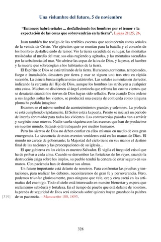 Una vislumbre del futuro, 5 de noviembre
“Entonces habrá señales ... desfalleciendo los hombres por el temor v la
expectación de las cosas que sobrevendrán en la tierra”. Lucas 21:25, 26.
Juan también fue testigo de las terribles escenas que acontecerán como señales
de la venida de Cristo. Vio ejércitos que se reunían para la batalla y el corazón de
los hombres desfalleciendo de temor. Vio la tierra sacudida de su lugar, las montañas
trasladadas al medio del mar, sus olas rugiendo y agitadas, y las montañas sacudidas
por la turbulencia del mar. Vio abrirse las copas de la ira de Dios, y la peste, el hambre
y la muerte que sobrecogían a los habitantes de la tierra.
El Espíritu de Dios se está retirando de la tierra. Huracanes, tormentas, tempestades,
fuego e inundación, desastres por tierra y mar se siguen uno tras otro en rápida
sucesión. La ciencia busca explicar estas catástrofes. Las señales aumentan en derredor,
indicando la cercanía del Hijo de Dios, aunque los hombres las atribuyen a cualquier
otra causa. Muchos no disciernen al ángel centinela que refrena los cuatro vientos que
se desatarán cuando los siervos de Dios hayan sido sellados. Pero cuando Dios ordene
a sus ángeles soltar los vientos, se producirá una escena de contienda como ninguna
pluma ha podido imaginar.
Estamos en el mismo umbral de acontecimientos grandes y solemnes. La profecía
se está cumpliendo rápidamente. El Señor está a la puerta. Pronto se iniciará un período
de interés abrumador para todos los vivientes. Las controversias pasadas van a revivir
y surgirán otras nuevas. Nadie sueña siquiera con las escenas que han de producirse
en nuestro mundo. Satanás está trabajando por medios humanos.
Pero los siervos de Dios no deben conﬁar en ellos mismos en medio de esta gran
emergencia. La secuencia de estos eventos venideros está en las manos de Dios. El
mundo no carece de gobernante; la Majestad del cielo tiene en sus manos el destino
ﬁnal de las naciones y las preocupaciones de su iglesia...
El que gobierna en los cielos es nuestro Salvador. Él vigila el fuego del crisol que
ha de probar a cada alma. Cuando se derrumben las fortalezas de los reyes, cuando la
destrucción caiga sobre los impíos, su pueblo tendrá la certeza de estar seguro en sus
manos. Con paciencia han de dominar sus almas.
Un futuro importante está delante de nosotros. Para confrontar las pruebas y ten-
taciones, para realizar los deberes, necesitaremos de gran fe y perseverancia. Pero,
podemos triunfar gloriosamente, pues ninguno que vele, ore y crea caerá en las arti-
mañas del enemigo. Todo el cielo está interesado en nuestro bienestar y espera que
reclamemos sabiduría y fortaleza. En el tiempo de prueba que está delante de nosotros,
la prenda de seguridad de Dios será colocada sobre quienes hayan guardado la palabra
de su paciencia.—Manuscrito 100, 1893.[319]
328
 