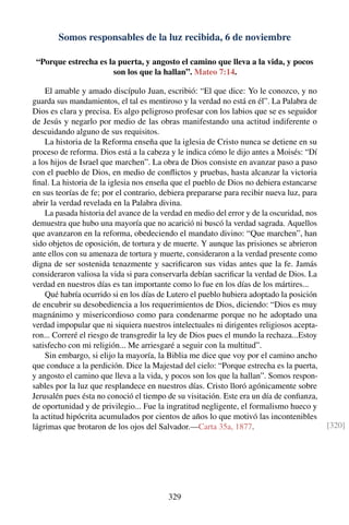 Somos responsables de la luz recibida, 6 de noviembre
“Porque estrecha es la puerta, y angosto el camino que lleva a la vida, y pocos
son los que la hallan”. Mateo 7:14.
El amable y amado discípulo Juan, escribió: “El que dice: Yo le conozco, y no
guarda sus mandamientos, el tal es mentiroso y la verdad no está en él”. La Palabra de
Dios es clara y precisa. Es algo peligroso profesar con los labios que se es seguidor
de Jesús y negarlo por medio de las obras manifestando una actitud indiferente o
descuidando alguno de sus requisitos.
La historia de la Reforma enseña que la iglesia de Cristo nunca se detiene en su
proceso de reforma. Dios está a la cabeza y le indica cómo le dijo antes a Moisés: “Dí
a los hijos de Israel que marchen”. La obra de Dios consiste en avanzar paso a paso
con el pueblo de Dios, en medio de conﬂictos y pruebas, hasta alcanzar la victoria
ﬁnal. La historia de la iglesia nos enseña que el pueblo de Dios no debiera estancarse
en sus teorías de fe; por el contrario, debiera prepararse para recibir nueva luz, para
abrir la verdad revelada en la Palabra divina.
La pasada historia del avance de la verdad en medio del error y de la oscuridad, nos
demuestra que hubo una mayoría que no acarició ni buscó la verdad sagrada. Aquellos
que avanzaron en la reforma, obedeciendo el mandato divino: “Que marchen”, han
sido objetos de oposición, de tortura y de muerte. Y aunque las prisiones se abrieron
ante ellos con su amenaza de tortura y muerte, consideraron a la verdad presente como
digna de ser sostenida tenazmente y sacriﬁcaron sus vidas antes que la fe. Jamás
consideraron valiosa la vida si para conservarla debían sacriﬁcar la verdad de Dios. La
verdad en nuestros días es tan importante como lo fue en los días de los mártires...
Qué habría ocurrido si en los días de Lutero el pueblo hubiera adoptado la posición
de encubrir su desobediencia a los requerimientos de Dios, diciendo: “Dios es muy
magnánimo y misericordioso como para condenarme porque no he adoptado una
verdad impopular que ni siquiera nuestros intelectuales ni dirigentes religiosos acepta-
ron... Correré el riesgo de transgredir la ley de Dios pues el mundo la rechaza...Estoy
satisfecho con mi religión... Me arriesgaré a seguir con la multitud”.
Sin embargo, si elijo la mayoría, la Biblia me dice que voy por el camino ancho
que conduce a la perdición. Dice la Majestad del cielo: “Porque estrecha es la puerta,
y angosto el camino que lleva a la vida, y pocos son los que la hallan”. Somos respon-
sables por la luz que resplandece en nuestros días. Cristo lloró agónicamente sobre
Jerusalén pues ésta no conoció el tiempo de su visitación. Este era un día de conﬁanza,
de oportunidad y de privilegio... Fue la ingratitud negligente, el formalismo hueco y
la actitud hipócrita acumulados por cientos de años lo que motivó las incontenibles
lágrimas que brotaron de los ojos del Salvador.—Carta 35a, 1877. [320]
329
 