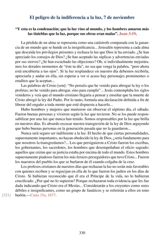 El peligro de la indiferencia a la luz, 7 de noviembre
“Y esta es la condenación; que la luz vino al mundo, y los hombres amaron más
las tinieblas que la luz, porque sus obras eran malas”. Juan 3:19.
La pérdida de un alma se representa como una catástrofe comparada con la ganan-
cia de un mundo que se hunde en la insigniﬁcancia... Jerusalén representa a cada alma
que descuida los privilegios presentes y rechaza la luz que Dios le ha enviado. ¿Se han
apreciado los consejos de Dios? ¿Se han aceptado las súplicas y advertencias enviadas
por sus siervos? ¿Se han escuchado las objeciones? Oh, si individualmente mejorára-
mos los dorados momentos de “éste tu día”, no sea que venga la palabra, “pero ahora
está encubierta a tus ojos”. Si la luz resplandece en nuestro día debemos recibirla,
apreciarla y andar en ella, sin esperar a ver si acaso hay personajes prominentes o
eruditos que la aceptan...
Las palabras de Cristo [son]: “No penséis que he venido para abrogar la ley o los
profetas; no he venido para abrogar, sino para cumplir”... Jesús contemplaba los siglos
venideros y veía que el mundo cristiano llegaría a pensar y enseñar que la muerte de
Cristo abrogó la ley del Padre. Por lo tanto, formula una declaración deﬁnida a ﬁn de
liberar del engaño a toda mente que esté dispuesta a hacerlo...
Hubo hombres y mujeres que murieron sin observar el séptimo día, el sábado.
Fueron buenas personas y vivieron según la luz que tuvieron. No se los puede respon-
sabilizar por una luz que nunca han tenido. Somos responsables por la luz que brilla
en nuestros días. Es absurdo excusar nuestra transgresión de la ley de Dios arguyendo
que hubo buenas personas en la generación pasada que no la guardaron...
Nunca será seguro ser indiferente a la luz. El hecho de que ciertas personalidades,
supuestamente importantes, no hayan obedecido la ley de Dios, ¿sería fundamento para
que nosotros la transgredamos?... Los que persiguieron a Cristo fueron los escribas,
los gobernantes, los sacerdotes, los hombres que desempeñaban el oﬁcio sagrado:
aquellos que creían que su justicia estaba por encima de todo el mundo. Estos hombres
supuestamente piadosos fueron los más feroces perseguidores que tuvo Cristo... Fueron
los maestros del pueblo los que se burlaron de él cuando colgaba de la cruz.
Los profesos cristianos de nuestros días que rechazan la luz no serán más favorables
con quienes reciben y se regocijan en ella de lo que fueron los judíos en los días de
Cristo. Si hubieran reconocido que él era el Príncipe de la vida, no lo hubieran
cruciﬁcado. ¿Por qué no lo supieron? Porque rechazaron toda evidencia que les fue
dada indicando que Cristo era el Mesías... Considerarán a los creyentes como seres
débiles e insigniﬁcantes, como un grupo de fanáticos y se referirán a ellos en tono
burlón.—Carta 35a, 1877.[321]
330
 