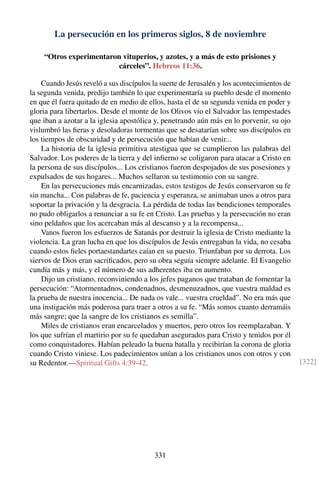 La persecución en los primeros siglos, 8 de noviembre
“Otros experimentaron vituperios, y azotes, y a más de esto prisiones y
cárceles”. Hebreos 11:36.
Cuando Jesús reveló a sus discípulos la suerte de Jerusalén y los acontecimientos de
la segunda venida, predijo también lo que experimentaría su pueblo desde el momento
en que él fuera quitado de en medio de ellos, hasta el de su segunda venida en poder y
gloria para libertarlos. Desde el monte de los Olivos vio el Salvador las tempestades
que iban a azotar a la iglesia apostólica y, penetrando aún más en lo porvenir, su ojo
vislumbró las ﬁeras y desoladoras tormentas que se desatarían sobre sus discípulos en
los tiempos de obscuridad y de persecución que habían de venir...
La historia de la iglesia primitiva atestigua que se cumplieron las palabras del
Salvador. Los poderes de la tierra y del inﬁerno se coligaron para atacar a Cristo en
la persona de sus discípulos... Los cristianos fueron despojados de sus posesiones y
expulsados de sus hogares... Muchos sellaron su testimonio con su sangre.
En las persecuciones más encarnizadas, estos testigos de Jesús conservaron su fe
sin mancha... Con palabras de fe, paciencia y esperanza, se animaban unos a otros para
soportar la privación y la desgracia. La pérdida de todas las bendiciones temporales
no pudo obligarlos a renunciar a su fe en Cristo. Las pruebas y la persecución no eran
sino peldaños que los acercaban más al descanso y a la recompensa...
Vanos fueron los esfuerzos de Satanás por destruir la iglesia de Cristo mediante la
violencia. La gran lucha en que los discípulos de Jesús entregaban la vida, no cesaba
cuando estos ﬁeles portaestandartes caían en su puesto. Triunfaban por su derrota. Los
siervos de Dios eran sacriﬁcados, pero su obra seguía siempre adelante. El Evangelio
cundía más y más, y el número de sus adherentes iba en aumento.
Dijo un cristiano, reconviniendo a los jefes paganos que trataban de fomentar la
persecución: “Atormentadnos, condenadnos, desmenuzadnos, que vuestra maldad es
la prueba de nuestra inocencia... De nada os vale... vuestra crueldad”. No era más que
una instigación más poderosa para traer a otros a su fe. “Más somos cuanto derramáis
más sangre; que la sangre de los cristianos es semilla”.
Miles de cristianos eran encarcelados y muertos, pero otros los reemplazaban. Y
los que sufrían el martirio por su fe quedaban asegurados para Cristo y tenidos por él
como conquistadores. Habían peleado la buena batalla y recibirían la corona de gloria
cuando Cristo viniese. Los padecimientos unían a los cristianos unos con otros y con
su Redentor.—Spiritual Gifts 4:39-42. [322]
331
 