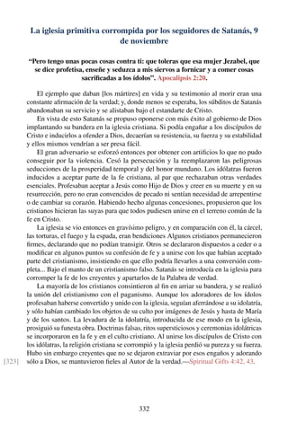 La iglesia primitiva corrompida por los seguidores de Satanás, 9
de noviembre
“Pero tengo unas pocas cosas contra ti: que toleras que esa mujer Jezabel, que
se dice profetisa, enseñe y seduzca a mis siervos a fornicar y a comer cosas
sacriﬁcadas a los ídolos”. Apocalipsis 2:20.
El ejemplo que daban [los mártires] en vida y su testimonio al morir eran una
constante aﬁrmación de la verdad; y, donde menos se esperaba, los súbditos de Satanás
abandonaban su servicio y se alistaban bajo el estandarte de Cristo.
En vista de esto Satanás se propuso oponerse con más éxito al gobierno de Dios
implantando su bandera en la iglesia cristiana. Si podía engañar a los discípulos de
Cristo e inducirlos a ofender a Dios, decaerían su resistencia, su fuerza y su estabilidad
y ellos mismos vendrían a ser presa fácil.
El gran adversario se esforzó entonces por obtener con artiﬁcios lo que no pudo
conseguir por la violencia. Cesó la persecución y la reemplazaron las peligrosas
seducciones de la prosperidad temporal y del honor mundano. Los idólatras fueron
inducidos a aceptar parte de la fe cristiana, al par que rechazaban otras verdades
esenciales. Profesaban aceptar a Jesús como Hijo de Dios y creer en su muerte y en su
resurrección, pero no eran convencidos de pecado ni sentían necesidad de arrepentirse
o de cambiar su corazón. Habiendo hecho algunas concesiones, propusieron que los
cristianos hicieran las suyas para que todos pudiesen unirse en el terreno común de la
fe en Cristo.
La iglesia se vio entonces en gravísimo peligro, y en comparación con él, la cárcel,
las torturas, el fuego y la espada, eran bendiciones Algunos cristianos permanecieron
ﬁrmes, declarando que no podían transigir. Otros se declararon dispuestos a ceder o a
modiﬁcar en algunos puntos su confesión de fe y a unirse con los que habían aceptado
parte del cristianismo, insistiendo en que ello podría llevarlos a una conversión com-
pleta... Bajo el manto de un cristianismo falso. Satanás se introducía en la iglesia para
corromper la fe de los creyentes y apartarlos de la Palabra de verdad.
La mayoría de los cristianos consintieron al ﬁn en arriar su bandera, y se realizó
la unión del cristianismo con el paganismo. Aunque los adoradores de los ídolos
profesaban haberse convertido y unido con la iglesia, seguían aferrándose a su idolatría,
y sólo habían cambiado los objetos de su culto por imágenes de Jesús y hasta de María
y de los santos. La levadura de la idolatría, introducida de ese modo en la iglesia,
prosiguió su funesta obra. Doctrinas falsas, ritos supersticiosos y ceremonias idolátricas
se incorporaron en la fe y en el culto cristiano. Al unirse los discípulos de Cristo con
los idólatras, la religión cristiana se corrompió y la iglesia perdió su pureza y su fuerza.
Hubo sin embargo creyentes que no se dejaron extraviar por esos engaños y adorando
sólo a Dios, se mantuvieron ﬁeles al Autor de la verdad.—Spiritual Gifts 4:42, 43.[323]
332
 