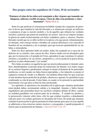 Dos grupos entre los seguidores de Cristo, 10 de noviembre
“Entonces el reino de los cielos será semejante a diez vírgenes que tomando sus
lámparas, salieron a recibir al esposo. Cinco de ellas eran prudentes y cinco
insensatas”. Mateo 25:1, 2.
Entre los que profesan el cristianismo ha habido siempre dos categorías de perso-
nas: la de los que estudian la vida del Salvador y se afanan por corregir sus defectos
y asemejarse al que es nuestro modelo; y la de aquellos que rehúyen las verdades
sencillas y prácticas que ponen de maniﬁesto sus errores. Aun en sus mejores tiempos
la iglesia no contó exclusivamente con ﬁeles verdaderos, puros y sinceros. Nuestro
Salvador enseñó que no se debe recibir en la iglesia a los que pecan voluntariamente;
no obstante, unió consigo mismo a hombres de carácter defectuoso y les concedió el
beneﬁcio de sus enseñanzas y de su ejemplo, para que tuviesen oportunidad de ver sus
faltas y enmendarlas.
Entre los doce apóstoles hubo un traidor. Judas fue aceptado no a causa de los
defectos de su carácter, sino a pesar de ellos. Estuvo unido con los discípulos para
que, por la instrucción y el ejemplo de Cristo, aprendiera lo que constituye el carácter
cristiano y así pudiese ver sus errores, arrepentirse y, con la ayuda de la gracia divina,
puriﬁcar su alma obedeciendo “a la verdad”.
Pero Judas no anduvo en aquella luz que tan misericordiosamente le iluminó; antes
bien, abandonándose al pecado atrajo las tentaciones de Satanás. Los malos rasgos
de su carácter llegaron a predominar; entregó su mente al dominio de las potestades
tenebrosas; se airó cuando sus faltas fueron reprendidas, y fue inducido a cometer el
espantoso crimen de vender a su Maestro. Así también obran todos los que acarician
el mal mientras hacen profesión de piedad y aborrecen a quienes les perturban la paz
condenando su vida de pecado. Como Judas, en cuanto se les presente la oportunidad,
traicionarán a los que para su bien les han amonestado.
Los apóstoles se opusieron a los miembros de la iglesia que, mientras profesaban
tener piedad, daban secretamente cabida a la iniquidad. Ananías y Saﬁra fueron
engañadores que pretendían hacer un sacriﬁcio completo delante de Dios, cuando
en realidad guardaban con avaricia parte de la ofrenda... Y cuando las pruebas y
la persecución vinieron sobre éstos, sólo los que estaban resueltos a abandonarlo
todo por amor a la verdad, quisieron ser discípulos de Cristo. De modo que mientras
continuó la persecución la iglesia permaneció relativamente pura; pero al cesar aquélla
se adhirieron a ésta conversos menos sinceros y consagrados, y quedó preparado el
terreno para la penetración de Satanás.—Spiritual Gifts 4:44, 45. [324]
333
 