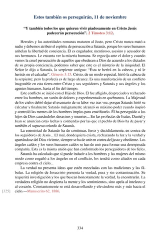 Estos también os perseguirán, 11 de noviembre
“Y también todos los que quieren vivir piadosamente en Cristo Jesús
padecerán persecución”. 2 Timoteo 3:12.
Herodes y las autoridades romanas mataron al Justo, pero Cristo nunca mató a
nadie y debemos atribuir el espíritu de persecución a Satanás, porque los seres humanos
anhelan la libertad de conciencia. Él es engañador, mentiroso, asesino y acusador de
sus hermanos. Le encanta ver la miseria humana. Se regocija ante el dolor y cuando
vemos la cruel persecución de aquellos que obedecen a Dios de acuerdo a los dictados
de su propia conciencia, podemos saber que este es el misterio de la iniquidad. El
Señor le dijo a Satanás, la serpiente antigua: “Ésta te herirá en la cabeza, y tú le
herirás en el calcañar”. Génesis 3:15. Cristo, de un modo especial, hirió la cabeza de
la serpiente; pero la profecía es de largo alcance. Es una manifestación de un conﬂicto
inagotable en esta tierra entre Cristo y sus seguidores y Satanás y sus ángeles y los
agentes humanos, hasta el ﬁn del tiempo.
Este conﬂicto se inició con el Hijo de Dios. Él fue aﬂigido, despreciado y rechazado
entre los hombres, un varón de dolores y experimentado en quebrantos. La Majestad
de los cielos debió dejar el escenario de su labor vez tras vez, porque Satanás hirió su
calcañar y ﬁnalmente Satanás malignamente alcanzó su máximo poder cuando inspiró
y controló las mentes de los hombres impíos para cruciﬁcarlo. Él ha perseguido a los
hijos de Dios causándoles desastres y muertes... En las profecías de Isaías, Daniel y
Juan se anuncian estas luchas y contiendas por las que el pueblo de Dios ha de pasar y
también el supuesto triunfo de Satanás.
La enemistad de Satanás ha de continuar, feroz y decididamente, en contra de
los seguidores de Jesús... El mal, dondequiera exista, rechazando la luz y la verdad y
apartándose del Dios viviente, siempre se ha de unir en contra del justo y obediente. Los
ángeles caídos y los seres humanos caídos se han de unir para formar una desesperada
compañía. Esta es la misma unión que han conformado los perseguidores de los ﬁeles.
Satanás ha calculado que si puede inducir a los hombres y las mujeres del mismo
modo como engañó a los ángeles en el conﬂicto, los tendrá como aliados en cada
empresa contra el cielo...
La verdad no presenta ideas que estén mezcladas con las tradiciones y las fá-
bulas. La religión de Jesucristo presenta la verdad, pura y sin contaminación. Se
requerirá investigación y los que buscan honestamente la verdad, la encontrarán. La
verdadera religión no despierta la mente y los sentimientos, sino apela al intelecto y
al corazón. Constantemente se está desarrollando y elevándose más y más hacia el
cielo.—Manuscrito 62, 1886.[325]
334
 