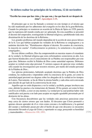 Se deben exaltar los principios de la reforma, 12 de noviembre
“Escribe las cosas que has visto, y las que son, y las que han de ser después de
éstas”. Apocalipsis 1:19.
El principio que se nos ha llamado a sostener en este tiempo es el mismo que
ha sido mantenido por los adherentes del evangelio en los días de la gran Reforma.
Cuando los príncipes se reunieron en ocasión de la Dieta de Spira en 1529, parecía
que la esperanza del mundo estaba por ser aplastada. En esta asamblea se presentó
el decreto del emperador, restringiendo la libertad religiosa y prohibiendo toda otra
diseminación de las doctrinas de la Reforma...
Los grandes problemas del mundo dependían de la acción de unos pocos héroes
de la fe. Los que habían aceptado las verdades de la Reforma se congregaron y su
unánime decisión fue: “Permítasenos objetar el decreto. En asuntos de conciencia,
la mayoría no cuenta”. Confeccionaron su protesta y la sometieron a los poderes
congregados...
En este último conﬂicto, Dios ha comprometido en nuestras manos el estandarte
de la verdad y la libertad religiosa que estos reformadores sostuvieron en alto. Los
que fueron bendecidos con el conocimiento de su Palabra son responsables por este
gran don. Debemos recibir la Palabra de Dios como autoridad suprema. Debemos
aceptar su verdad como algo personal. Y seremos capaces de apreciar estas verdades
sólo cuando las investiguemos por nosotros mismos, por medio del estudio personal
de la Palabra de Dios...
Las iglesias protestantes, habiendo aceptado doctrinas que la Palabra de Dios
condena, las enaltecerán e impondrán sobre la conciencia de la gente, así como la
autoridad papal presionó sus dogmas sobre los abogados de la verdad en los tiempos
de Lutero. Nuevamente, se ha de librar la misma batalla y cada alma será convocada
para decidir de qué lado de la controversia ha de estar.
Aquellos que no estén dispuestos a ver la verdad y recibirla, porque involucra una
cruz, abrirán las puertas a las tentaciones de Satanás. Él los guiará, así como lo hizo
con Eva en el Edén, a creer en una mentira. La verdad por la cual podrían haber sido
santiﬁcados será puesta a un lado para aceptar un engaño agradable presentado por el
destructor de las almas.
Con frecuencia descubrimos que las verdades más preciosas parecieran estar
muy cerca de ciertos errores que son fatales. El descanso que Cristo prometió a
quienes deseen aprender de él es visto como cercano a la indiferencia y la quietud
del cuerpo y multitudes pasan por alto el hecho de que este descanso se encuentra
únicamente llevando el yugo de Cristo y soportando su carga, poseyendo su humildad
y mansedumbre.—Manuscrito 100, 1893. [326]
335
 