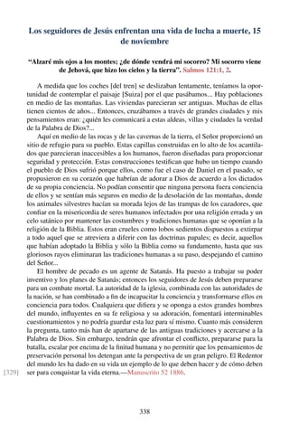 Los seguidores de Jesús enfrentan una vida de lucha a muerte, 15
de noviembre
“Alzaré mis ojos a los montes; ¿de dónde vendrá mi socorro? Mi socorro viene
de Jehová, que hizo los cielos y la tierra”. Salmos 121:1, 2.
A medida que los coches [del tren] se deslizaban lentamente, teníamos la opor-
tunidad de contemplar el paisaje [Suiza] por el que pasábamos... Hay poblaciones
en medio de las montañas. Las viviendas parecieran ser antiguas. Muchas de ellas
tienen cientos de años... Entonces, cruzábamos a través de grandes ciudades y mis
pensamientos eran: ¿quién les comunicará a estas aldeas, villas y ciudades la verdad
de la Palabra de Dios?...
Aquí en medio de las rocas y de las cavernas de la tierra, el Señor proporcionó un
sitio de refugio para su pueblo. Estas capillas construidas en lo alto de los acantila-
dos que parecieran inaccesibles a los humanos, fueron diseñadas para proporcionar
seguridad y protección. Estas construcciones testiﬁcan que hubo un tiempo cuando
el pueblo de Dios sufrió porque ellos, como fue el caso de Daniel en el pasado, se
propusieron en su corazón que habrían de adorar a Dios de acuerdo a los dictados
de su propia conciencia. No podían consentir que ninguna persona fuera conciencia
de ellos y se sentían más seguros en medio de la desolación de las montañas, donde
los animales silvestres hacían su morada lejos de las trampas de los cazadores, que
conﬁar en la misericordia de seres humanos infectados por una religión errada y un
celo satánico por mantener las costumbres y tradiciones humanas que se oponían a la
religión de la Biblia. Estos eran crueles como lobos sedientos dispuestos a extirpar
a todo aquel que se atreviera a diferir con las doctrinas papales; es decir, aquellos
que habían adoptado la Biblia y sólo la Biblia como su fundamento, hasta que sus
gloriosos rayos eliminaran las tradiciones humanas a su paso, despejando el camino
del Señor...
El hombre de pecado es un agente de Satanás. Ha puesto a trabajar su poder
inventivo y los planes de Satanás; entonces los seguidores de Jesús deben prepararse
para un combate mortal. La autoridad de la iglesia, combinada con las autoridades de
la nación, se han combinado a ﬁn de incapacitar la conciencia y transformarse ellos en
conciencia para todos. Cualquiera que diﬁera y se oponga a estos grandes hombres
del mundo, inﬂuyentes en su fe religiosa y su adoración, fomentará interminables
cuestionamientos y no podría guardar esta luz para sí mismo. Cuanto más consideren
la pregunta, tanto más han de apartarse de las antiguas tradiciones y acercarse a la
Palabra de Dios. Sin embargo, tendrán que afrontar el conﬂicto, prepararse para la
batalla, escalar por encima de la ﬁnitud humana y no permitir que los pensamientos de
preservación personal los detengan ante la perspectiva de un gran peligro. El Redentor
del mundo les ha dado en su vida un ejemplo de lo que deben hacer y de cómo deben
ser para conquistar la vida eterna.—Manuscrito 52 1886.[329]
338
 