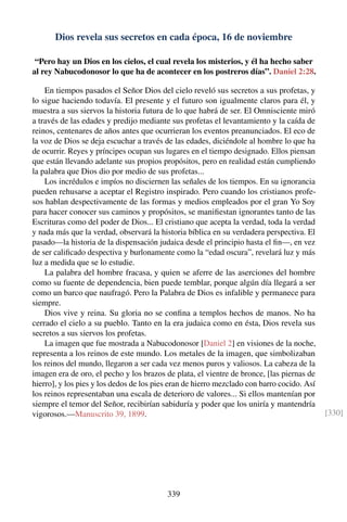 Dios revela sus secretos en cada época, 16 de noviembre
“Pero hay un Dios en los cielos, el cual revela los misterios, y él ha hecho saber
al rey Nabucodonosor lo que ha de acontecer en los postreros días”. Daniel 2:28.
En tiempos pasados el Señor Dios del cielo reveló sus secretos a sus profetas, y
lo sigue haciendo todavía. El presente y el futuro son igualmente claros para él, y
muestra a sus siervos la historia futura de lo que habrá de ser. El Omnisciente miró
a través de las edades y predijo mediante sus profetas el levantamiento y la caída de
reinos, centenares de años antes que ocurrieran los eventos preanunciados. El eco de
la voz de Dios se deja escuchar a través de las edades, diciéndole al hombre lo que ha
de ocurrir. Reyes y príncipes ocupan sus lugares en el tiempo designado. Ellos piensan
que están llevando adelante sus propios propósitos, pero en realidad están cumpliendo
la palabra que Dios dio por medio de sus profetas...
Los incrédulos e impíos no disciernen las señales de los tiempos. En su ignorancia
pueden rehusarse a aceptar el Registro inspirado. Pero cuando los cristianos profe-
sos hablan despectivamente de las formas y medios empleados por el gran Yo Soy
para hacer conocer sus caminos y propósitos, se maniﬁestan ignorantes tanto de las
Escrituras como del poder de Dios... El cristiano que acepta la verdad, toda la verdad
y nada más que la verdad, observará la historia bíblica en su verdadera perspectiva. El
pasado—la historia de la dispensación judaica desde el principio hasta el ﬁn—, en vez
de ser caliﬁcado despectiva y burlonamente como la “edad oscura”, revelará luz y más
luz a medida que se lo estudie.
La palabra del hombre fracasa, y quien se aferre de las aserciones del hombre
como su fuente de dependencia, bien puede temblar, porque algún día llegará a ser
como un barco que naufragó. Pero la Palabra de Dios es infalible y permanece para
siempre.
Dios vive y reina. Su gloria no se conﬁna a templos hechos de manos. No ha
cerrado el cielo a su pueblo. Tanto en la era judaica como en ésta, Dios revela sus
secretos a sus siervos los profetas.
La imagen que fue mostrada a Nabucodonosor [Daniel 2] en visiones de la noche,
representa a los reinos de este mundo. Los metales de la imagen, que simbolizaban
los reinos del mundo, llegaron a ser cada vez menos puros y valiosos. La cabeza de la
imagen era de oro, el pecho y los brazos de plata, el vientre de bronce, [las piernas de
hierro], y los pies y los dedos de los pies eran de hierro mezclado con barro cocido. Así
los reinos representaban una escala de deterioro de valores... Si ellos mantenían por
siempre el temor del Señor, recibirían sabiduría y poder que los uniría y mantendría
vigorosos.—Manuscrito 39, 1899. [330]
339
 