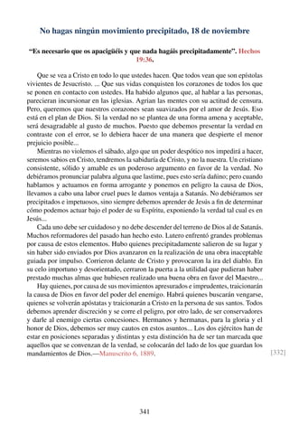 No hagas ningún movimiento precipitado, 18 de noviembre
“Es necesario que os apacigüéis y que nada hagáis precipitadamente”. Hechos
19:36.
Que se vea a Cristo en todo lo que ustedes hacen. Que todos vean que son epístolas
vivientes de Jesucristo. ... Que sus vidas conquisten los corazones de todos los que
se ponen en contacto con ustedes. Ha habido algunos que, al hablar a las personas,
parecieran incursionar en las iglesias. Agrian las mentes con su actitud de censura.
Pero, queremos que nuestros corazones sean suavizados por el amor de Jesús. Eso
está en el plan de Dios. Si la verdad no se plantea de una forma amena y aceptable,
será desagradable al gusto de muchos. Puesto que debemos presentar la verdad en
contraste con el error, se lo debiera hacer de una manera que despierte el menor
prejuicio posible...
Mientras no violemos el sábado, algo que un poder despótico nos impedirá a hacer,
seremos sabios en Cristo, tendremos la sabiduría de Cristo, y no la nuestra. Un cristiano
consistente, sólido y amable es un poderoso argumento en favor de la verdad. No
debiéramos pronunciar palabra alguna que lastime, pues esto sería dañino; pero cuando
hablamos y actuamos en forma arrogante y ponemos en peligro la causa de Dios,
llevamos a cabo una labor cruel pues le damos ventaja a Satanás. No debiéramos ser
precipitados e impetuosos, sino siempre debemos aprender de Jesús a ﬁn de determinar
cómo podemos actuar bajo el poder de su Espíritu, exponiendo la verdad tal cual es en
Jesús...
Cada uno debe ser cuidadoso y no debe descender del terreno de Dios al de Satanás.
Muchos reformadores del pasado han hecho esto. Lutero enfrentó grandes problemas
por causa de estos elementos. Hubo quienes precipitadamente salieron de su lugar y
sin haber sido enviados por Dios avanzaron en la realización de una obra inaceptable
guiada por impulso. Corrieron delante de Cristo y provocaron la ira del diablo. En
su celo importuno y desorientado, cerraron la puerta a la utilidad que pudieran haber
prestado muchas almas que hubiesen realizado una buena obra en favor del Maestro...
Hay quienes, por causa de sus movimientos apresurados e imprudentes, traicionarán
la causa de Dios en favor del poder del enemigo. Habrá quienes buscarán vengarse,
quienes se volverán apóstatas y traicionarán a Cristo en la persona de sus santos. Todos
debemos aprender discreción y se corre el peligro, por otro lado, de ser conservadores
y darle al enemigo ciertas concesiones. Hermanos y hermanas, para la gloria y el
honor de Dios, debemos ser muy cautos en estos asuntos... Los dos ejércitos han de
estar en posiciones separadas y distintas y esta distinción ha de ser tan marcada que
aquellos que se convenzan de la verdad, se colocarán del lado de los que guardan los
mandamientos de Dios.—Manuscrito 6, 1889. [332]
341
 