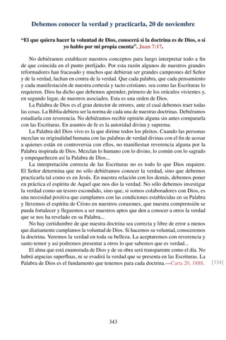 Debemos conocer la verdad y practicarla, 20 de noviembre
“El que quiera hacer la voluntad de Dios, conocerá si la doctrina es de Dios, o si
yo hablo por mi propia cuenta”. Juan 7:17.
No debiéramos establecer nuestros conceptos para luego interpretar todo a ﬁn
de que coincida en el punto preﬁjado. Por esta razón algunos de nuestros grandes
reformadores han fracasado y muchos que debieran ser grandes campeones del Señor
y de la verdad, luchan en contra de la verdad. Que cada palabra, que cada pensamiento
y cada manifestación de nuestra cortesía y tacto cristiano, sea como las Escrituras lo
requieren. Dios ha dicho que debemos aprender, primero de los oráculos vivientes y,
en segundo lugar, de nuestros asociados. Esta es una orden de Dios.
La Palabra de Dios es el gran detector de errores, ante el cual debemos traer todas
las cosas. La Biblia debiera ser la norma de cada una de nuestras doctrinas. Debiéramos
estudiarla con reverencia. No debiéramos recibir opinión alguna sin antes compararla
con las Escrituras. En asuntos de fe es la autoridad divina y suprema.
La Palabra del Dios vivo es la que dirime todos los pleitos. Cuando las personas
mezclan su originalidad humana con las palabras de verdad divinas con el ﬁn de acosar
a quienes están en controversia con ellos, no maniﬁestan reverencia alguna por la
Palabra inspirada de Dios. Mezclan lo humano con lo divino, lo común con lo sagrado
y empequeñecen así la Palabra de Dios...
La interpretación correcta de las Escrituras no es todo lo que Dios requiere.
El Señor determina que no sólo debiéramos conocer la verdad, sino que debemos
practicarla tal como es en Jesús. En nuestra relación con los demás, debemos poner
en práctica el espíritu de Aquel que nos dio la verdad. No sólo debemos investigar
la verdad como un tesoro escondido, sino que, si somos colaboradores con Dios, es
una necesidad positiva que cumplamos con las condiciones establecidas en su Palabra
y llevemos el espíritu de Cristo en nuestros corazones, que nuestra comprensión se
pueda fortalecer y lleguemos a ser maestros aptos que den a conocer a otros la verdad
que se nos ha revelado en su Palabra...
No hay certidumbre de que nuestra doctrina sea correcta y libre de error a menos
que diariamente cumplamos la voluntad de Dios. Si hacemos su voluntad, conoceremos
la doctrina. Veremos la verdad en toda su belleza. La aceptaremos con reverencia y
santo temor y así podremos presentar a otros lo que sabemos que es verdad...
El alma que está enamorada de Dios y de su obra será transparente como el día. No
habrá argucias superﬂuas, ni se evadirá la verdad que se presenta en las Escrituras. La
Palabra de Dios es el fundamento que tenemos para cada doctrina.—Carta 20, 1888. [334]
343
 