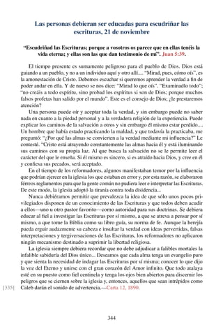 Las personas debieran ser educadas para escudriñar las
escrituras, 21 de noviembre
“Escudriñad las Escrituras; porque a vosotros os parece que en ellas tenéis la
vida eterna; y ellas son las que dan testimonio de mí”. Juan 5:39.
El tiempo presente es sumamente peligroso para el pueblo de Dios. Dios está
guiando a un pueblo, y no a un individuo aquí y otro allí.... “Mirad, pues, cómo oís”, es
la amonestación de Cristo. Debemos escuchar si queremos aprender la verdad a ﬁn de
poder andar en ella. Y de nuevo se nos dice: “Mirad lo que oís”. “Examinadlo todo”;
“no creáis a todo espíritu, sino probad los espíritus si son de Dios; porque muchos
falsos profetas han salido por el mundo”. Este es el consejo de Dios; ¿le prestaremos
atención?
Una persona puede oír y aceptar toda la verdad, y sin embargo puede no saber
nada en cuanto a la piedad personal y a la verdadera religión de la experiencia. Puede
explicar los caminos de la salvación a otros y sin embargo él mismo estar perdido....
Un hombre que había estado practicando la maldad, y que todavía la practicaba, me
preguntó: “¿Por qué las almas se convierten a la verdad mediante mi inﬂuencia?” Le
contesté. “Cristo está atrayendo constantemente las almas hacia él y está iluminando
sus caminos con su propia luz. Al que busca la salvación no se le permite leer el
carácter del que le enseña. Si él mismo es sincero, si es atraído hacia Dios, y cree en él
y conﬁesa sus pecados, será aceptado.
En el tiempo de los reformadores, algunos manifestaban temor por la inﬂuencia
que podrían ejercer en la iglesia los que estaban en error y, por esta razón, se elaboraron
férreos reglamentos para que la gente común no pudiera leer e interpretar las Escrituras.
De este modo, la iglesia adoptó la tiranía contra toda disidencia...
Nunca debiéramos permitir que prevalezca la idea de que sólo unos pocos pri-
vilegiados disponen de un conocimiento de las Escrituras y que todos deben acudir
a ellos—uno u otro pastor favorito—como autoridad para sus doctrinas. Se debiera
educar al ﬁel a investigar las Escrituras por sí mismo, a que se atreva a pensar por sí
mismo, a que tome la Biblia como su libro guía, su norma de fe. Aunque la herejía
pueda erguir audazmente su cabeza e insultar la verdad con ideas pervertidas, falsas
interpretaciones y tergiversaciones de las Escrituras, los reformadores no aplicaron
ningún mecanismo destinado a suprimir la libertad religiosa.
La iglesia siempre debiera recordar que no debe adjudicar a falibles mortales la
infalible sabiduría del Dios único... Deseamos que cada alma tenga un evangelio puro
y que sienta la necesidad de indagar las Escrituras por sí misma; conocer lo que dijo
la voz del Eterno y unirse con el gran corazón del Amor inﬁnito. Que todo atalaya
esté en su puesto como ﬁel centinela y tenga los ojos bien abiertos para discernir los
peligros que se ciernen sobre la iglesia y, entonces, aquellos que sean intrépidos como
Caleb darán el sonido de advertencia.—Carta 12, 1890.[335]
344
 
