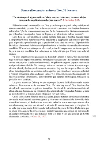 Seres caídos pueden unirse a Dios, 26 de enero
“De modo que si alguno está en Cristo, nueva criatura es; las cosas viejas
pasaron; he aquí todas son hechas nuevas”. 2 Corintios 5:17.
El hombre cortó su conexión con Dios y su alma quedó paralizada y débil por el
veneno mortal del pecado. Pero hubo un momento cuando se proclamó en las cortes
celestiales: “¡Se ha encontrado redención! Se ha dado una vida divina como rescate
por el hombre. Uno igual al Padre ha llegado a ser el sustituto del ser humano”.
Dios dio a su Hijo unigénito a la raza humana para que el hombre pudiera llegar
a ser partícipe de la naturaleza divina mediante la aceptación del remedio provisto
para el pecado y permitiendo que la gracia de Cristo obre en su vida. El poder de la
Divinidad obrando en la humanidad puede colocar al hombre en una relación correcta
con Dios. El hombre caído que se aferra del poder divino puesto a su alcance puede
llegar a ser uno con Dios. La vida eterna es la bendición que Cristo vino a dar al
mundo.
“Y a los ángeles que no guardaron su dignidad”, aﬁrmó el Señor, “los ha guardado
bajo oscuridad, en prisiones eternas, para el juicio del gran día”. El elemento de maldad
que se introdujo en la esfera celeste cuando los primeros ángeles cayeron nunca más
será permitido en el cielo. Sin embargo, mientras estemos en la tierra, tendremos que
afrontar el mal y luchar con denuedo en su contra. Hay una lucha que se libra en cada
alma. Satanás pondrá a su servicio a todos aquellos que elijan hacer su propia voluntad
y rehúsen convertirse a las sendas del Señor. Y el conocimiento que han adquirido en
las cosas divinas será unido al conocimiento que Satanás emplea para fortalecer su
posición en el conﬂicto.
La gracia abunda en Cristo y los que se pongan de parte del Redentor serán nuevas
criaturas. En carácter serán uno con Dios. ¡En esto hay amor! Dios implanta las
virtudes de su carácter en quienes lo reciben. En virtud de su inﬁnito sacriﬁcio, él
eleva a la raza humana de su condición de esclavitud a la voluntad de Satanás y hace
de estos hombres y mujeres, hijos e hijas del Rey del cielo...
Cristo vino a sufrir en favor de la raza caída, porque Satanás aﬁrmaba con soberbia
que nadie podría resistir sus estratagemas y vivir una vida inmaculada. Revestido de la
naturaleza humana, el Redentor se sometió a todas las tentaciones que acosan a los
seres humanos y en cada una alcanzó la victoria. El mundo tiene ante sí el registro de
su vida, por lo que nadie debiera dudar del poder de la gracia de Dios. Cada alma que
se afana por alcanzar la perfección del carácter cristiano encontrará en este mundo
un campo de batalla en el que lidian el bien y el mal. Y los que confían en Cristo
alcanzarán la victoria.—Carta 38, 1907. [35]
31
 
