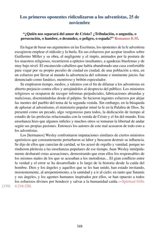 Los primeros oponentes ridiculizaron a los adventistas, 25 de
noviembre
“¿Quién nos separará del amor de Cristo? ¿Tribulación, o angustia, o
persecución, o hambre, o desnudez, o peligro, o espada?” Romanos 8:35.
En lugar de basar sus argumentos en las Escrituras, los oponentes de la fe adventista
escogieron emplear el ridículo y la burla. En sus esfuerzos por acopiar insultos sobre
Guillermo Miller y su obra, el negligente y el impío, animados por la postura de
los maestros religiosos, recurrieron a epítetos insultantes, a agudezas blasfemas y de
muy bajo nivel. El encanecido caballero que había abandonado una casa confortable
para viajar por su propio peculio de ciudad en ciudad, de una población a otra, en
un esfuerzo por llevar al mundo la advertencia del solemne e inminente juicio, fue
denunciado como fanático, mentiroso y bribón especulador.
Se emplearon tiempo, medios, y talentos con el ﬁn de difamar a los adventistas en
abierto prejuicio contra ellos y arrojándolos al desprecio del público. Los ministros
religiosos se ocuparon de recoger informas perjudiciales, fabricaciones absurdas y
maliciosas, diseminándolas desde el púlpito. Se hicieron ingentes esfuerzos por alejar
las mentes del pueblo del tema de la segunda venida. Sin embargo, en la búsqueda
de aplastar al adventismo, el ministerio popular minó la fe en la Palabra de Dios. Se
presentó como un pecado, algo vergonzoso para todos, la dedicación de tiempo al
estudio de las profecías relacionadas con la venida de Cristo y el ﬁn del mundo. Esta
enseñanza hizo que algunos inﬁeles y muchos otros se tomaran la libertad de andar
según sus propias pasiones. Entonces los autores de este mal acusaron de todo esto a
los adventistas.
Los [hermanos] Wesley confrontaron imputaciones similares de ciertos ministros
agnósticos que constantemente perturbaron su labor y buscaron destruir su inﬂuencia.
Se dijo de ellos que carecían de caridad, se los acusó de orgullo y vanidad, porque no
rindieron pleitesía a las enseñanzas populares de ese tiempo. Juan Wesley intrépida-
mente desbarató estas acusaciones, demostrando que eran ellos los responsables de
los mismos males de los que se acusaban a los metodistas... El gran conﬂicto entre
la verdad y el error se ha desarrollado a lo largo de la historia desde la caída del
hombre. Dios y los ángeles y aquellos que se les han unido, han estado invitando,
insistentemente, al arrepentimiento, a la santidad y a ir al cielo; en tanto que Satanás
y sus ángeles, y los agentes humanos inspirados por ellos, se han opuesto a todos
los esfuerzos divinos por bendecir y salvar a la humanidad caída.—Spiritual Gifts
4:218-220.[339]
348
 