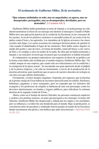 El testimonio de Guillermo Miller, 26 de noviembre
“Que estamos atribulados en todo, mas no angustiados; en apuros, mas no
desesperados; perseguidos, mas no desamparados; derribados, pero no
destruidos”. 2 Corintios 4:8, 9.
Guillermo Miller había perturbado el reino de Satanás y el archienemigo no sólo
intentó neutralizar el efecto de ese mensaje sino destruir al mensajero. Cuando el Padre
Miller hizo una aplicación práctica de la verdad de las Escrituras en los corazones de
los oyentes, la ira de los profesos cristianos se encendió contra él, así como el de los
judíos contra Cristo y los apóstoles. Los miembros de la Iglesia avivaron a las clases
sociales más bajas y en varias ocasiones los enemigos hicieron planes de quitarle la
vida cuando él abandonaba el lugar de las reuniones. Pero había santos ángeles en
medio del gentío y uno de éstos, en forma de hombre, tomó del brazo a este siervo
de Dios y lo condujo a salvo en medio de la turba. Su obra aún no había terminado y
Satanás y sus emisarios tuvieron que reconocer que sus propósitos se habían frustrado.
Si comparamos sus propias expectativas con respecto al efecto de su prédica con
la forma como había sido recibida por el mundo religioso, Guillermo Miller dijo: “Es
verdad, aunque no una sorpresa, que cuanto más nos relacionamos con la condición y
la corrupción de la época actual... he encontrado una gran oposición desde el púlpito
y de la prensa religiosa; y he sido un instrumento, a través de la predicación de la
doctrina adventista, para manifestar que no pocos de nuestros docentes de teología no
son otra cosa que inﬁeles disfrazados...
Ciertamente, vivimos tiempos singulares. Esperaba, por supuesto, que la doctrina
de la pronta venida de Cristo habría de encontrar oposición entre los inﬁeles, blasfemos,
bebedores, jugadores y otros semejantes, pero no esperaba que los ministros del
evangelio y los profesores de religión se hubieran de unir con personajes como los
descritos anteriormente, en tiendas y lugares públicos, para ridiculizar la solemne
doctrina de la segunda venida de Cristo...”
Ahora, como en el tiempo de nuestro Salvador, las personas construyen sepulcros
y exaltan a los profetas muertos, en tanto que persiguen a los mensajes vivientes del
Altísimo. Guillermo Miller fue despreciado y odiado por los impíos y los incrédulos,
pero su inﬂuencia y su labor fue una bendición para el mundo. Bajo su predicación, se
convirtieron miles de pecadores y multitudes fueron guiadas al estudio de las Escrituras
donde encontraron una gloria y una belleza que antes desconocían.—Spiritual Gifts
4:120, 121. [340]
349
 
