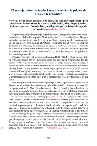 El mensaje de los tres ángeles llama la atención a la palabra de
Dios, 27 de noviembre
“Vi volar por en medio del cielo a otro ángel, que tenía el evangelio eterno para
predicarlo a los moradores de la tierra, a toda nación, tribu, lengua y pueblo,
diciendo a gran voz: Temed a Dios, y dadle gloria, porque la hora de su juicio
ha llegado”. Apocalipsis 14:6, 7.
La proclamación de los mensajes del primer ángel, del segundo y el tercero, ha sido
establecida por la Palabra inspirada. No debe alterarse ni la parte más mínima. Ninguna
autoridad humana tiene más derecho de cambiar la ubicación de estos mensajes
que la que posee para sustituir el Antiguo Testamento por el Nuevo. El Antiguo
Testamento es el Evangelio expresado en ﬁguras y símbolos. El Nuevo Testamento
es la realidad. El uno es tan esencial como el otro. El Antiguo Testamento presenta
lecciones provenientes de los labios de Cristo, y esas lecciones no han perdido su
fuerza en ningún detalle.
El primer mensaje y el segundo se dieron en 1843 y 1844, y ahora estamos bajo
la proclamación del tercero; pero aun ahora hay que seguir proclamando los tres
mensajes. Ahora es tan esencial como en cualquier tiempo pasado, que se los repita a
los que están buscando la verdad. Debemos hacer resonar su proclamación mediante la
pluma y la voz; debemos mostrar su secuencia y la aplicación de las profecías que nos
conducen al mensaje del tercer ángel. No puede haber un tercer mensaje sin un primero
y un segundo. Debemos proclamar al mundo estos mensajes mediante publicaciones
y conferencias que muestren en el ámbito profético las cosas que han sido y las que
serán.
El libro que fue sellado no fue el Apocalipsis, sino la porción de la profecía de
Daniel que se refería a los últimos días... Cuando se abrió el libro se proclamó: “El
tiempo no será más”. Ahora ha sido abierto el libro de Daniel, y la revelación hecha
por Cristo a Juan debe llevarse a todos los habitantes de la tierra. Mediante el aumento
del conocimiento debe prepararse a un pueblo para que resista en los últimos días.
Si se presta atención a este mensaje [Apocalipsis 14:6-7], inducirá a cada nación,
tribu, lengua y pueblo a examinar cuidadosamente la Palabra, y los conducirá a la
verdadera luz concerniente al poder que ha cambiado el séptimo día de reposo por
un día de reposo espurio... El monumento del sábado, que expresa quién es el Dios
viviente, el Creador de los cielos y de la tierra, ha sido derribado, y en su lugar se ha
dado al mundo un día de reposo falso. Así se ha abierto una brecha en la ley de Dios.
En el mensaje del primer ángel se llama a los hombres a adorar a Dios, nuestro
Creador, quien hizo el mundo y todas las cosas que hay en él... El mensaje proclamado
por el ángel que volaba por en medio del cielo es el Evangelio eterno, el mismo
Evangelio que fue declarado en el Edén, cuando Dios le dijo a la serpiente: “Y pondré
enemistad entre ti y la mujer, y entre tu simiente y la simiente suya; ésta te herirá en la
cabeza, y tú le herirás en el calcañar”.—Manuscrito 32, 1896.[341]
350
 