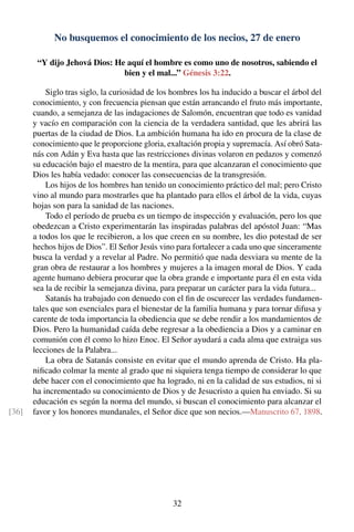 No busquemos el conocimiento de los necios, 27 de enero
“Y dijo Jehová Dios: He aquí el hombre es como uno de nosotros, sabiendo el
bien y el mal...” Génesis 3:22.
Siglo tras siglo, la curiosidad de los hombres los ha inducido a buscar el árbol del
conocimiento, y con frecuencia piensan que están arrancando el fruto más importante,
cuando, a semejanza de las indagaciones de Salomón, encuentran que todo es vanidad
y vacío en comparación con la ciencia de la verdadera santidad, que les abrirá las
puertas de la ciudad de Dios. La ambición humana ha ido en procura de la clase de
conocimiento que le proporcione gloria, exaltación propia y supremacía. Así obró Sata-
nás con Adán y Eva hasta que las restricciones divinas volaron en pedazos y comenzó
su educación bajo el maestro de la mentira, para que alcanzaran el conocimiento que
Dios les había vedado: conocer las consecuencias de la transgresión.
Los hijos de los hombres han tenido un conocimiento práctico del mal; pero Cristo
vino al mundo para mostrarles que ha plantado para ellos el árbol de la vida, cuyas
hojas son para la sanidad de las naciones.
Todo el período de prueba es un tiempo de inspección y evaluación, pero los que
obedezcan a Cristo experimentarán las inspiradas palabras del apóstol Juan: “Mas
a todos los que le recibieron, a los que creen en su nombre, les dio potestad de ser
hechos hijos de Dios”. El Señor Jesús vino para fortalecer a cada uno que sinceramente
busca la verdad y a revelar al Padre. No permitió que nada desviara su mente de la
gran obra de restaurar a los hombres y mujeres a la imagen moral de Dios. Y cada
agente humano debiera procurar que la obra grande e importante para él en esta vida
sea la de recibir la semejanza divina, para preparar un carácter para la vida futura...
Satanás ha trabajado con denuedo con el ﬁn de oscurecer las verdades fundamen-
tales que son esenciales para el bienestar de la familia humana y para tornar difusa y
carente de toda importancia la obediencia que se debe rendir a los mandamientos de
Dios. Pero la humanidad caída debe regresar a la obediencia a Dios y a caminar en
comunión con él como lo hizo Enoc. El Señor ayudará a cada alma que extraiga sus
lecciones de la Palabra...
La obra de Satanás consiste en evitar que el mundo aprenda de Cristo. Ha pla-
niﬁcado colmar la mente al grado que ni siquiera tenga tiempo de considerar lo que
debe hacer con el conocimiento que ha logrado, ni en la calidad de sus estudios, ni si
ha incrementado su conocimiento de Dios y de Jesucristo a quien ha enviado. Si su
educación es según la norma del mundo, si buscan el conocimiento para alcanzar el
favor y los honores mundanales, el Señor dice que son necios.—Manuscrito 67, 1898.[36]
32
 