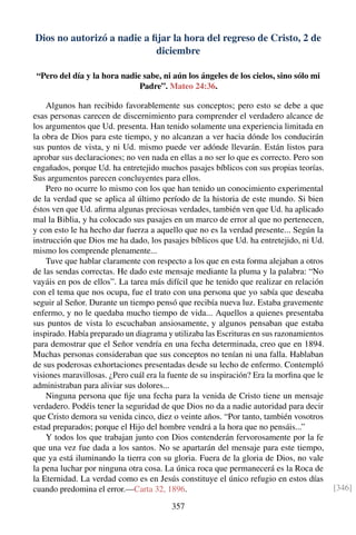 Dios no autorizó a nadie a ﬁjar la hora del regreso de Cristo, 2 de
diciembre
“Pero del día y la hora nadie sabe, ni aún los ángeles de los cielos, sino sólo mi
Padre”. Mateo 24:36.
Algunos han recibido favorablemente sus conceptos; pero esto se debe a que
esas personas carecen de discernimiento para comprender el verdadero alcance de
los argumentos que Ud. presenta. Han tenido solamente una experiencia limitada en
la obra de Dios para este tiempo, y no alcanzan a ver hacia dónde los conducirán
sus puntos de vista, y ni Ud. mismo puede ver adónde llevarán. Están listos para
aprobar sus declaraciones; no ven nada en ellas a no ser lo que es correcto. Pero son
engañados, porque Ud. ha entretejido muchos pasajes bíblicos con sus propias teorías.
Sus argumentos parecen concluyentes para ellos.
Pero no ocurre lo mismo con los que han tenido un conocimiento experimental
de la verdad que se aplica al último período de la historia de este mundo. Si bien
éstos ven que Ud. aﬁrma algunas preciosas verdades, también ven que Ud. ha aplicado
mal la Biblia, y ha colocado sus pasajes en un marco de error al que no pertenecen,
y con esto le ha hecho dar fuerza a aquello que no es la verdad presente... Según la
instrucción que Dios me ha dado, los pasajes bíblicos que Ud. ha entretejido, ni Ud.
mismo los comprende plenamente...
Tuve que hablar claramente con respecto a los que en esta forma alejaban a otros
de las sendas correctas. He dado este mensaje mediante la pluma y la palabra: “No
vayáis en pos de ellos”. La tarea más difícil que he tenido que realizar en relación
con el tema que nos ocupa, fue el trato con una persona que yo sabía que deseaba
seguir al Señor. Durante un tiempo pensó que recibía nueva luz. Estaba gravemente
enfermo, y no le quedaba mucho tiempo de vida... Aquellos a quienes presentaba
sus puntos de vista lo escuchaban ansiosamente, y algunos pensaban que estaba
inspirado. Había preparado un diagrama y utilizaba las Escrituras en sus razonamientos
para demostrar que el Señor vendría en una fecha determinada, creo que en 1894.
Muchas personas consideraban que sus conceptos no tenían ni una falla. Hablaban
de sus poderosas exhortaciones presentadas desde su lecho de enfermo. Contempló
visiones maravillosas. ¿Pero cuál era la fuente de su inspiración? Era la morﬁna que le
administraban para aliviar sus dolores...
Ninguna persona que ﬁje una fecha para la venida de Cristo tiene un mensaje
verdadero. Podéis tener la seguridad de que Dios no da a nadie autoridad para decir
que Cristo demora su venida cinco, diez o veinte años. “Por tanto, también vosotros
estad preparados; porque el Hijo del hombre vendrá a la hora que no pensáis...”
Y todos los que trabajan junto con Dios contenderán fervorosamente por la fe
que una vez fue dada a los santos. No se apartarán del mensaje para este tiempo,
que ya está iluminando la tierra con su gloria. Fuera de la gloria de Dios, no vale
la pena luchar por ninguna otra cosa. La única roca que permanecerá es la Roca de
la Eternidad. La verdad como es en Jesús constituye el único refugio en estos días
cuando predomina el error.—Carta 32, 1896. [346]
357
 