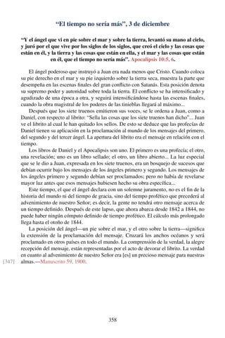 “El tiempo no sería más”, 3 de diciembre
“Y el ángel que vi en pie sobre el mar y sobre la tierra, levantó su mano al cielo,
y juró por el que vive por los siglos de los siglos, que creó el cielo y las cosas que
están en él, y la tierra y las cosas que están en ella, y el mar y las cosas que están
en él, que el tiempo no sería más”. Apocalipsis 10:5, 6.
El ángel poderoso que instruyó a Juan era nada menos que Cristo. Cuando coloca
su pie derecho en el mar y su pie izquierdo sobre la tierra seca, muestra la parte que
desempeña en las escenas ﬁnales del gran conﬂicto con Satanás. Esta posición denota
su supremo poder y autoridad sobre toda la tierra. El conﬂicto se ha intensiﬁcado y
agudizado de una época a otra, y seguirá intensiﬁcándose hasta las escenas ﬁnales,
cuando la obra magistral de los poderes de las tinieblas llegará al máximo...
Después que los siete truenos emitieron sus voces, se le ordena a Juan, como a
Daniel, con respecto al librito: “Sella las cosas que los siete truenos han dicho”... Juan
ve el librito al cual le han quitado los sellos. De esto se deduce que las profecías de
Daniel tienen su aplicación en la proclamación al mundo de los mensajes del primero,
del segundo y del tercer ángel. La apertura del librito era el mensaje en relación con el
tiempo.
Los libros de Daniel y el Apocalipsis son uno. El primero es una profecía; el otro,
una revelación; uno es un libro sellado; el otro, un libro abierto... La luz especial
que se le dio a Juan, expresada en los siete truenos, era un bosquejo de sucesos que
debían ocurrir bajo los mensajes de los ángeles primero y segundo. Los mensajes de
los ángeles primero y segundo debían ser proclamados; pero no había de revelarse
mayor luz antes que esos mensajes hubiesen hecho su obra especíﬁca...
Este tiempo, el que el ángel declara con un solemne juramento, no es el ﬁn de la
historia del mundo ni del tiempo de gracia, sino del tiempo profético que precederá al
advenimiento de nuestro Señor; es decir, la gente no tendrá otro mensaje acerca de
un tiempo deﬁnido. Después de este lapso, que ahora abarca desde 1842 a 1844, no
puede haber ningún cómputo deﬁnido de tiempo profético. El cálculo más prolongado
llega hasta el otoño de 1844.
La posición del ángel—un pie sobre el mar, y el otro sobre la tierra—signiﬁca
la extensión de la proclamación del mensaje. Cruzará los anchos océanos y será
proclamado en otros países en todo el mundo. La comprensión de la verdad, la alegre
recepción del mensaje, están representadas por el acto de devorar el librito. La verdad
en cuanto al advenimiento de nuestro Señor era [es] un precioso mensaje para nuestras
almas.—Manuscrito 59, 1900.[347]
358
 