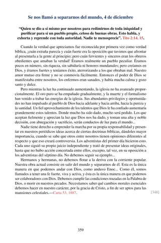 Se nos llamó a separarnos del mundo, 4 de diciembre
“Quien se dio a sí mismo por nosotros para redimirnos de toda iniquidad y
puriﬁcar para sí un pueblo propio, celoso de buenas obras. Esto habla, y
exhorta y reprende con toda autoridad. Nadie te menosprecie”. Tito 2:14, 15.
Cuando la verdad que apreciamos fue reconocida por primera vez como verdad
bíblica, ¡cuán extraña parecía y cuán fuerte era la oposición que tuvimos que afrontar
al presentarla a la gente al principio; pero cuán fervientes y sinceros eran los obreros
obedientes que amaban la verdad! Éramos realmente un pueblo peculiar. Éramos
pocos en número, sin riqueza, sin sabiduría ni honores mundanales; pero creíamos en
Dios, y éramos fuertes y teníamos éxito, aterrorizando a los que obraban mal. Nuestro
amor mutuo era ﬁrme y no se conmovía fácilmente. Entonces el poder de Dios se
manifestaba entre nosotros, los enfermos eran sanados, y había mucha calma y gozo
santo y dulce.
Pero mientras la luz ha continuado aumentando, la iglesia no ha avanzado propor-
cionalmente. El oro puro se ha empañado gradualmente, y la muerte y el formalismo
han venido a trabar las energías de la iglesia. Sus abundantes privilegios y oportunida-
des no han impulsado al pueblo de Dios hacia adelante y hacia arriba, hacia la pureza y
la santidad. Un ﬁel aprovechamiento de los talentos que Dios le ha conﬁado aumentaría
grandemente estos talentos. Donde mucho ha sido dado, mucho será pedido. Los que
aceptan ﬁelmente y aprecian la luz que Dios nos ha dado, y toman una alta y noble
decisión, con abnegación y sacriﬁcio, serán conductos de luz para el mundo...
Nadie tiene derecho a emprender la marcha por su propia responsabilidad y presen-
tar en nuestros periódicos ideas acerca de ciertas doctrinas bíblicas, dándoles mayor
importancia, cuando se sabe que otros entre nosotros tienen opiniones diferentes al
respecto y que eso creará controversia. Los adventistas del primer día hicieron esto.
Cada uno siguió su propio juicio independiente y trató de presentar ideas originales,
hasta que no hubo acción concertada entre ellos, excepto, tal vez, en su oposición a
los adventistas del séptimo día. No debemos seguir su ejemplo...
Hermanos y hermanas, no debemos ﬂotar a la deriva con la corriente popular.
Nuestra obra actual consiste en salir del mundo y separarnos de él. Esta es la única
manera en que podemos andar con Dios, como anduvo Enoc... Como él, somos
llamados a tener una fe fuerte, viva y activa, y ésta es la única manera en que podemos
ser colaboradores con Dios. Debemos cumplir las condiciones trazadas en la Palabra de
Dios, o morir en nuestros pecados. Necesitamos saber qué cambios morales esenciales
debemos hacer en nuestro carácter, por la gracia de Cristo, a ﬁn de ser aptos para las
mansiones celestiales.—Carta 53, 1887. [348]
359
 